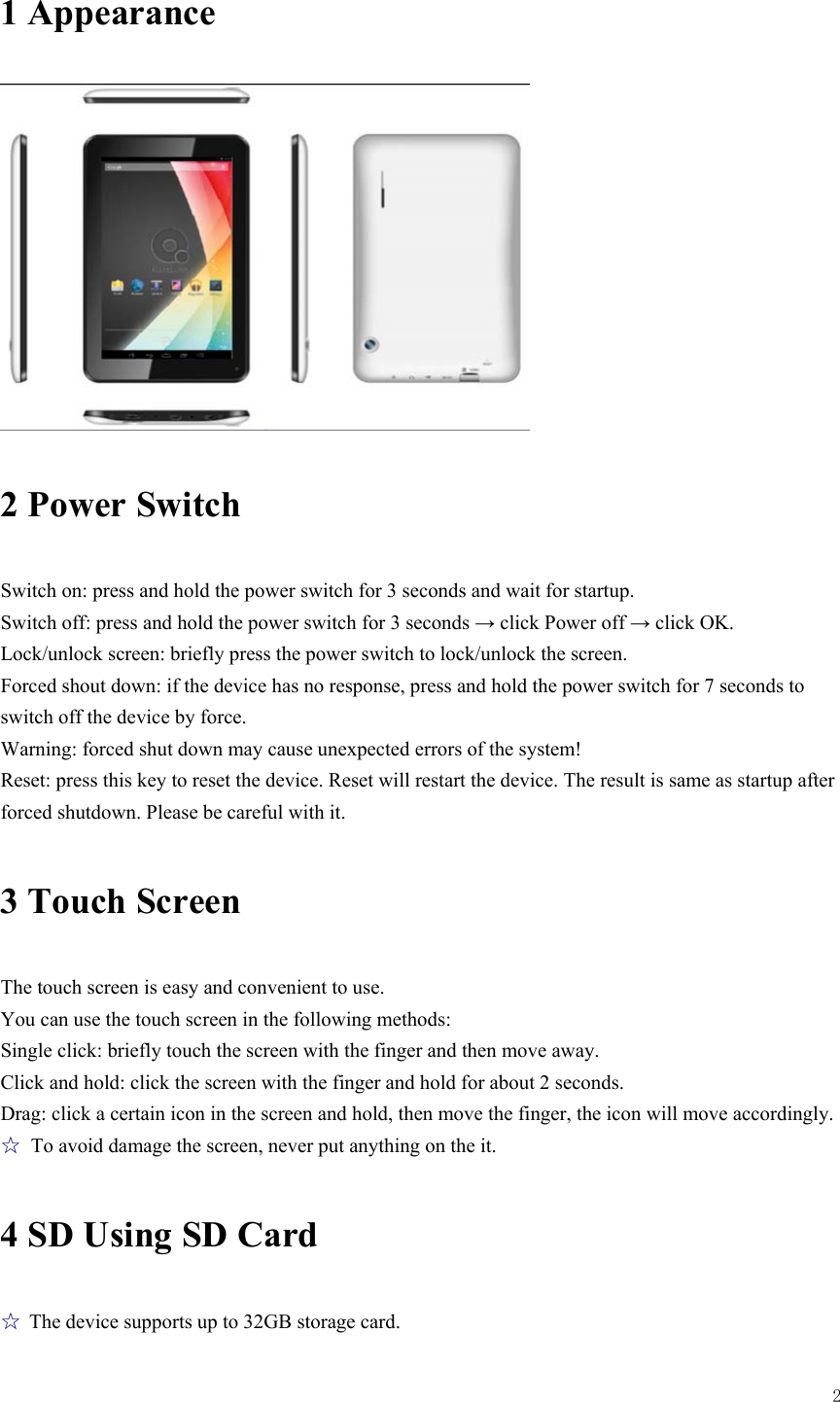  2  1 Appearance  2 Power Switch Switch on: press and hold the power switch for 3 seconds and wait for startup.   Switch off: press and hold the power switch for 3 seconds → click Power off → click OK. Lock/unlock screen: briefly press the power switch to lock/unlock the screen. Forced shout down: if the device has no response, press and hold the power switch for 7 seconds to switch off the device by force.     Warning: forced shut down may cause unexpected errors of the system! Reset: press this key to reset the device. Reset will restart the device. The result is same as startup after forced shutdown. Please be careful with it.   3 Touch Screen The touch screen is easy and convenient to use.   You can use the touch screen in the following methods: Single click: briefly touch the screen with the finger and then move away. Click and hold: click the screen with the finger and hold for about 2 seconds. Drag: click a certain icon in the screen and hold, then move the finger, the icon will move accordingly. ☆  To avoid damage the screen, never put anything on the it. 4 SD Using SD Card ☆ The device supports up to 32GB storage card.   