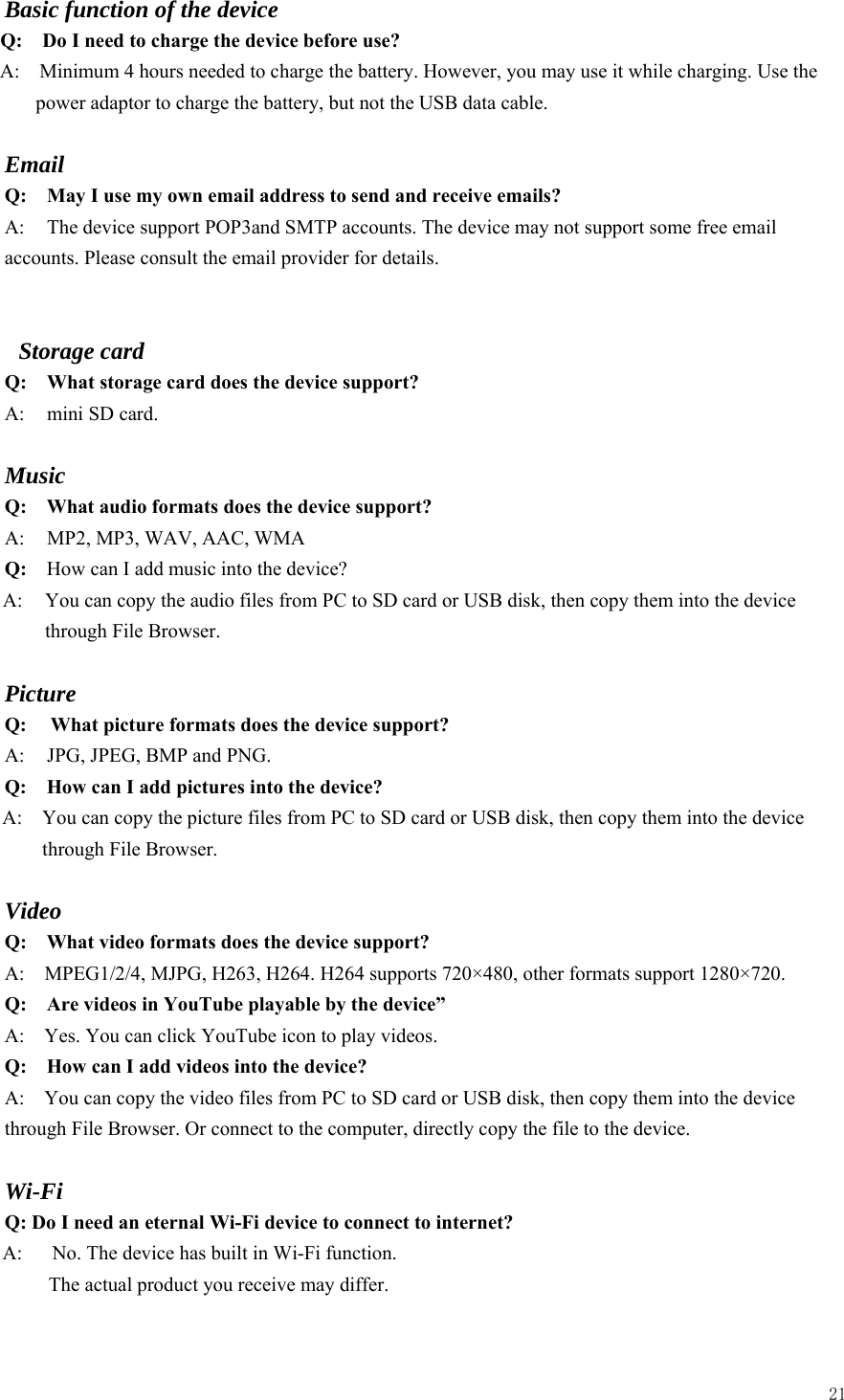  21  Basic function of the device Q:    Do I need to charge the device before use? A:    Minimum 4 hours needed to charge the battery. However, you may use it while charging. Use the power adaptor to charge the battery, but not the USB data cable.  Email Q: May I use my own email address to send and receive emails? A:  The device support POP3and SMTP accounts. The device may not support some free email accounts. Please consult the email provider for details.     Storage card Q: What storage card does the device support? A:  mini SD card.  Music Q:  What audio formats does the device support? A:     MP2, MP3, WAV, AAC, WMA Q:  How can I add music into the device? A:  You can copy the audio files from PC to SD card or USB disk, then copy them into the device through File Browser.  Picture Q:  What picture formats does the device support? A:    JPG, JPEG, BMP and PNG. Q:    How can I add pictures into the device? A:    You can copy the picture files from PC to SD card or USB disk, then copy them into the device through File Browser.  Video Q:  What video formats does the device support? A:    MPEG1/2/4, MJPG, H263, H264. H264 supports 720×480, other formats support 1280×720. Q:  Are videos in YouTube playable by the device” A:    Yes. You can click YouTube icon to play videos. Q:  How can I add videos into the device? A:    You can copy the video files from PC to SD card or USB disk, then copy them into the device through File Browser. Or connect to the computer, directly copy the file to the device.  Wi-Fi Q: Do I need an eternal Wi-Fi device to connect to internet?   A:      No. The device has built in Wi-Fi function.         The actual product you receive may differ.  