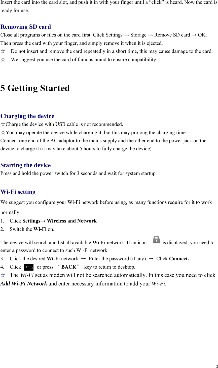  3  Insert the card into the card slot, and push it in with your finger until a “click” is heard. Now the card is ready for use.    Removing SD card Close all programs or files on the card first. Click Settings → Storage → Remove SD card → OK. Then press the card with your finger, and simply remove it when it is ejected.   ☆    Do not insert and remove the card repeatedly in a short time, this may cause damage to the card. ☆    We suggest you use the card of famous brand to ensure compatibility.  5 Getting Started  Charging the device ☆Charge the device with USB cable is not recommended. ☆You may operate the device while charging it, but this may prolong the charging time. Connect one end of the AC adaptor to the mains supply and the other end to the power jack on the device to charge it (it may take about 5 hours to fully charge the device).  Starting the device Press and hold the power switch for 3 seconds and wait for system startup.    Wi-Fi setting We suggest you configure your Wi-Fi network before using, as many functions require for it to work normally. 1. Click Settings→ Wireless and Network 2. Switch the Wi-Fi on.  The device will search and list all available Wi-Fi network. If an icon            is displayed, you need to enter a password to connect to such Wi-Fi network.   3. Click the desired Wi-Fi network  →  Enter the password (if any)  → Click Connect. 4.  Click      or press “BACK”  key to return to desktop. ☆ The Wi-Fi set as hidden will not be searched automatically. In this case you need to click Add Wi-Fi Network and enter necessary information to add your Wi-Fi. 