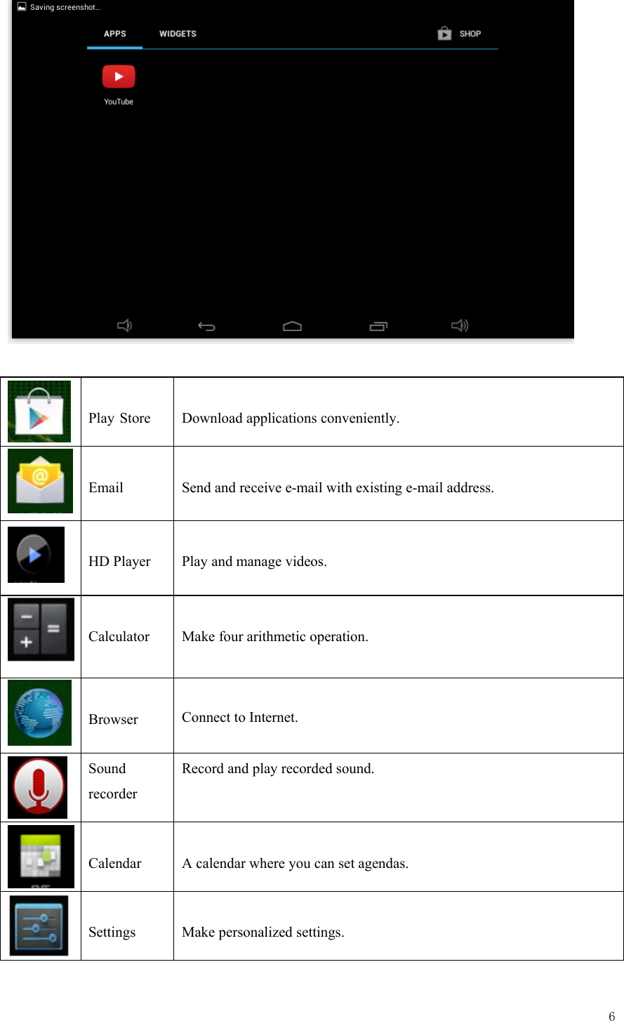  6      Play Store  Download applications conveniently.   Email  Send and receive e-mail with existing e-mail address.   HD Player  Play and manage videos.   Calculator   Make four arithmetic operation.   Browser  Connect to Internet.   Sound recorder Record and play recorded sound.   Calendar  A calendar where you can set agendas.   Settings  Make personalized settings. 