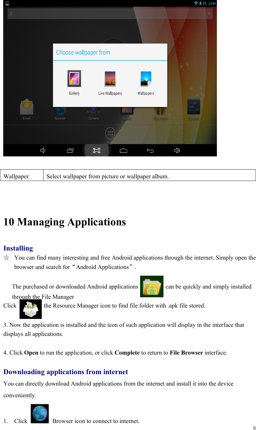  8                     10 Managing Applications Installing ☆  You can find many interesting and free Android applications through the internet. Simply open the browser and search for“Android Applications”.  The purchased or downloaded Android applications                  can be quickly and simply installed through the File Manager       Click         the Resource Manager icon to find file folder with .apk file stored.  3. Now the application is installed and the icon of such application will display in the interface that displays all applications.    4. Click Open to run the application, or click Complete to return to File Browser interface.  Downloading applications from internet You can directly download Android applications from the internet and install it into the device   conveniently.  1. Click   Browser icon to connect to internet.   Wallpaper  Select wallpaper from picture or wallpaper album. 