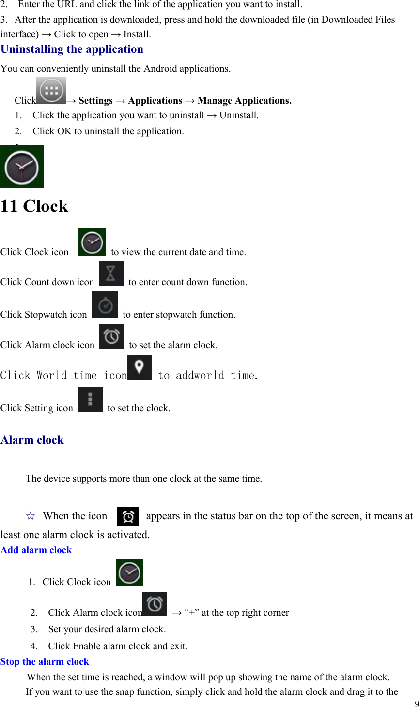  9  2.    Enter the URL and click the link of the application you want to install.   3.  After the application is downloaded, press and hold the downloaded file (in Downloaded Files interface) → Click to open → Install. Uninstalling the application You can conveniently uninstall the Android applications.   Click → Settings → Applications → Manage Applications. 1. Click the application you want to uninstall → Uninstall. 2. Click OK to uninstall the application.   3.   11 Clock Click Clock icon      to view the current date and time. Click Count down icon    to enter count down function. Click Stopwatch icon    to enter stopwatch function.   Click Alarm clock icon    to set the alarm clock. Click World time icon  to addworld time. Click Setting icon    to set the clock.    Alarm clock  The device supports more than one clock at the same time.    ☆ When the icon       appears in the status bar on the top of the screen, it means at least one alarm clock is activated.       Add alarm clock      1.  Click Clock icon   2.    Click Alarm clock icon  → “+” at the top right corner 3.    Set your desired alarm clock. 4.    Click Enable alarm clock and exit. Stop the alarm clock When the set time is reached, a window will pop up showing the name of the alarm clock. If you want to use the snap function, simply click and hold the alarm clock and drag it to the   