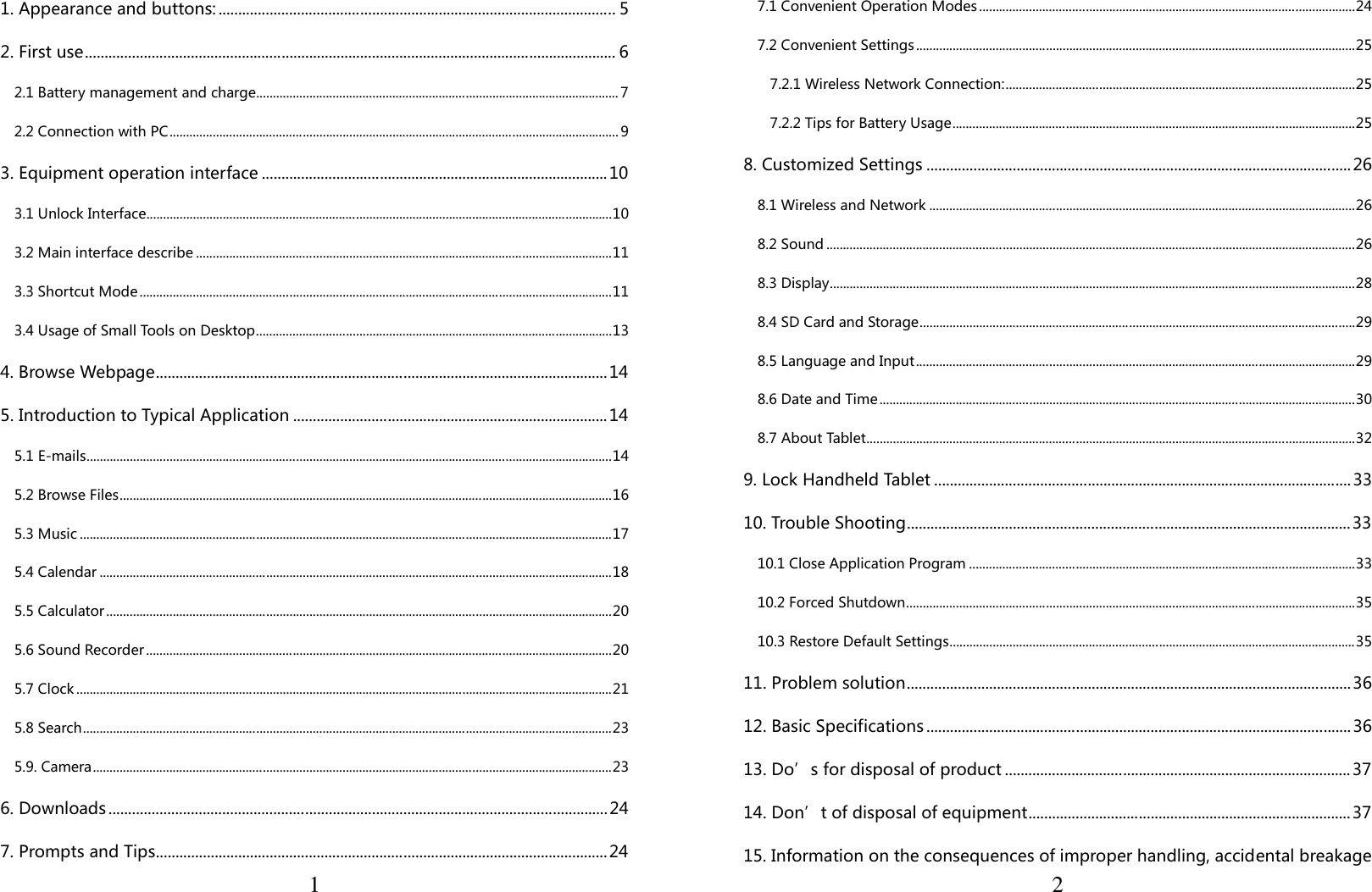 11. Appearance and buttons: ..................................................................................................... 5 2. First use ....................................................................................................................................... 6 2.1 Battery management and charge ............................................................................................................. 7 2.2 Connection with PC ....................................................................................................................................... 9 3. Equipment operation interface ........................................................................................ 10 3.1 Unlock Interface ............................................................................................................................................ 10 3.2 Main interface describe ............................................................................................................................. 11 3.3 Shortcut Mode .............................................................................................................................................. 11 3.4 Usage of Small Tools on Desktop ........................................................................................................... 13 4. Browse Webpage ................................................................................................................... 14 5. Introduction to Typical Application ................................................................................ 14 5.1 E-mails .............................................................................................................................................................. 14 5.2 Browse Files .................................................................................................................................................... 16 5.3 Music ................................................................................................................................................................ 17 5.4 Calendar .......................................................................................................................................................... 18 5.5 Calculator ........................................................................................................................................................ 20 5.6 Sound Recorder ............................................................................................................................................ 20 5.7 Clock ................................................................................................................................................................. 21 5.8 Search ............................................................................................................................................................... 23 5.9. Camera ............................................................................................................................................................ 23 6. Downloads ............................................................................................................................... 24 7. Prompts and Tips ................................................................................................................... 24  27.1 Convenient Operation Modes ................................................................................................................. 24 7.2 Convenient Settings .................................................................................................................................... 25 7.2.1 Wireless Network Connection: ......................................................................................................... 25 7.2.2 Tips for Battery Usage ......................................................................................................................... 25 8. Customized Settings ............................................................................................................ 26 8.1 Wireless and Network ................................................................................................................................ 26 8.2 Sound ............................................................................................................................................................... 26 8.3 Display .............................................................................................................................................................. 28 8.4 SD Card and Storage ................................................................................................................................... 29 8.5 Language and Input .................................................................................................................................... 29 8.6 Date and Time ............................................................................................................................................... 30 8.7 About Tablet ................................................................................................................................................... 32 9. Lock Handheld Tablet .......................................................................................................... 33 10. Trouble Shooting ................................................................................................................. 33 10.1 Close Application Program .................................................................................................................... 33 10.2 Forced Shutdown ....................................................................................................................................... 35 10.3 Restore Default Settings .......................................................................................................................... 35 11. Problem solution ................................................................................................................. 36 12. Basic Specifications ............................................................................................................ 36 13. Do’s for disposal of product ........................................................................................ 37 14. Don’t of disposal of equipment .................................................................................. 37 15. Information on the consequences of improper handling, accidental breakage       