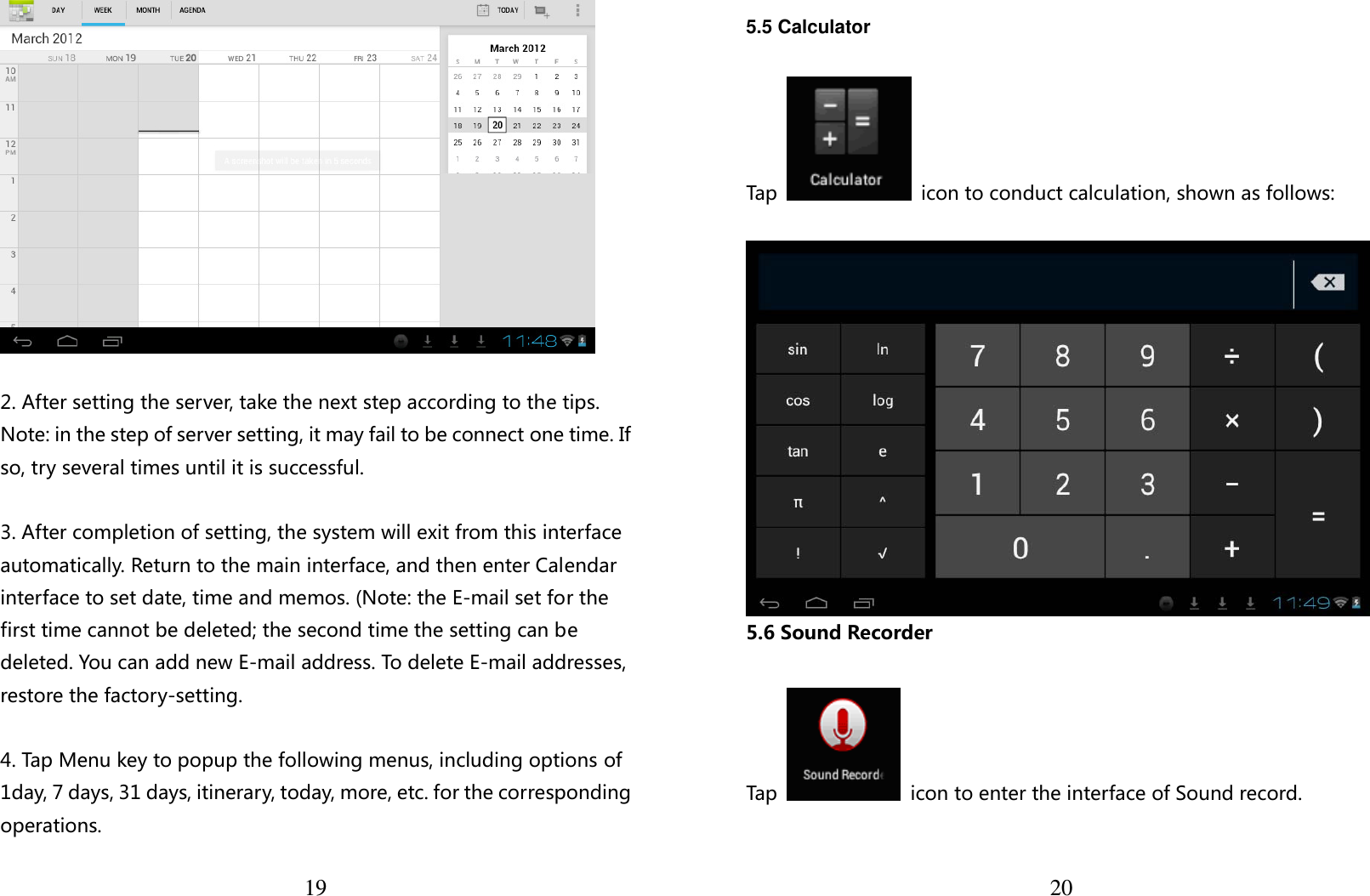  19   2. After setting the server, take the next step according to the tips. Note: in the step of server setting, it may fail to be connect one time. If so, try several times until it is successful.  3. After completion of setting, the system will exit from this interface automatically. Return to the main interface, and then enter Calendar interface to set date, time and memos. (Note: the E-mail set for the first time cannot be deleted; the second time the setting can be deleted. You can add new E-mail address. To delete E-mail addresses, restore the factory-setting.  4. Tap Menu key to popup the following menus, including options of 1day, 7 days, 31 days, itinerary, today, more, etc. for the corresponding operations.  20 5.5 Calculator  Tap    icon to conduct calculation, shown as follows:   5.6 Sound Recorder  Tap    icon to enter the interface of Sound record.  