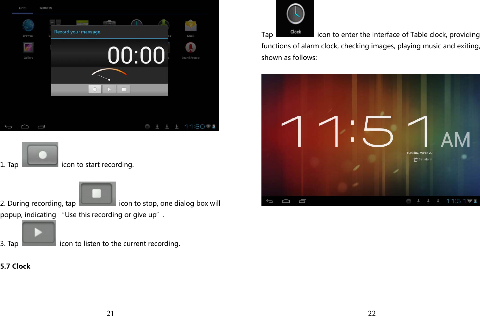  21   1. Tap    icon to start recording.  2. During recording, tap    icon to stop, one dialog box will popup, indicating “Use this recording or give up”. 3. Tap    icon to listen to the current recording.  5.7 Clock   22Tap    icon to enter the interface of Table clock, providing functions of alarm clock, checking images, playing music and exiting, shown as follows:    