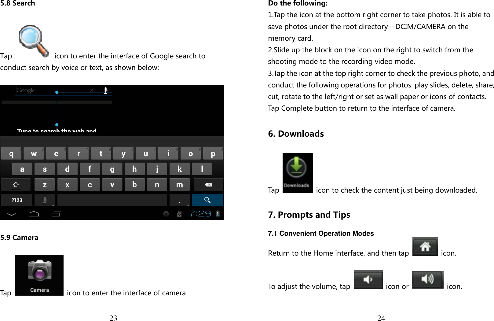  23 5.8 Search  Tap    icon to enter the interface of Google search to conduct search by voice or text, as shown below:      5.9 Camera  Tap    icon to enter the interface of camera   24Do the following: 1.Tap the icon at the bottom right corner to take photos. It is able to save photos under the root directory—DCIM/CAMERA on the memory card. 2.Slide up the block on the icon on the right to switch from the shooting mode to the recording video mode. 3.Tap the icon at the top right corner to check the previous photo, and conduct the following operations for photos: play slides, delete, share, cut, rotate to the left/right or set as wall paper or icons of contacts. Tap Complete button to return to the interface of camera.  6. Downloads  Tap    icon to check the content just being downloaded.  7. Prompts and Tips  7.1 Convenient Operation Modes Return to the Home interface, and then tap    icon.  To adjust the volume, tap   icon or   icon. 