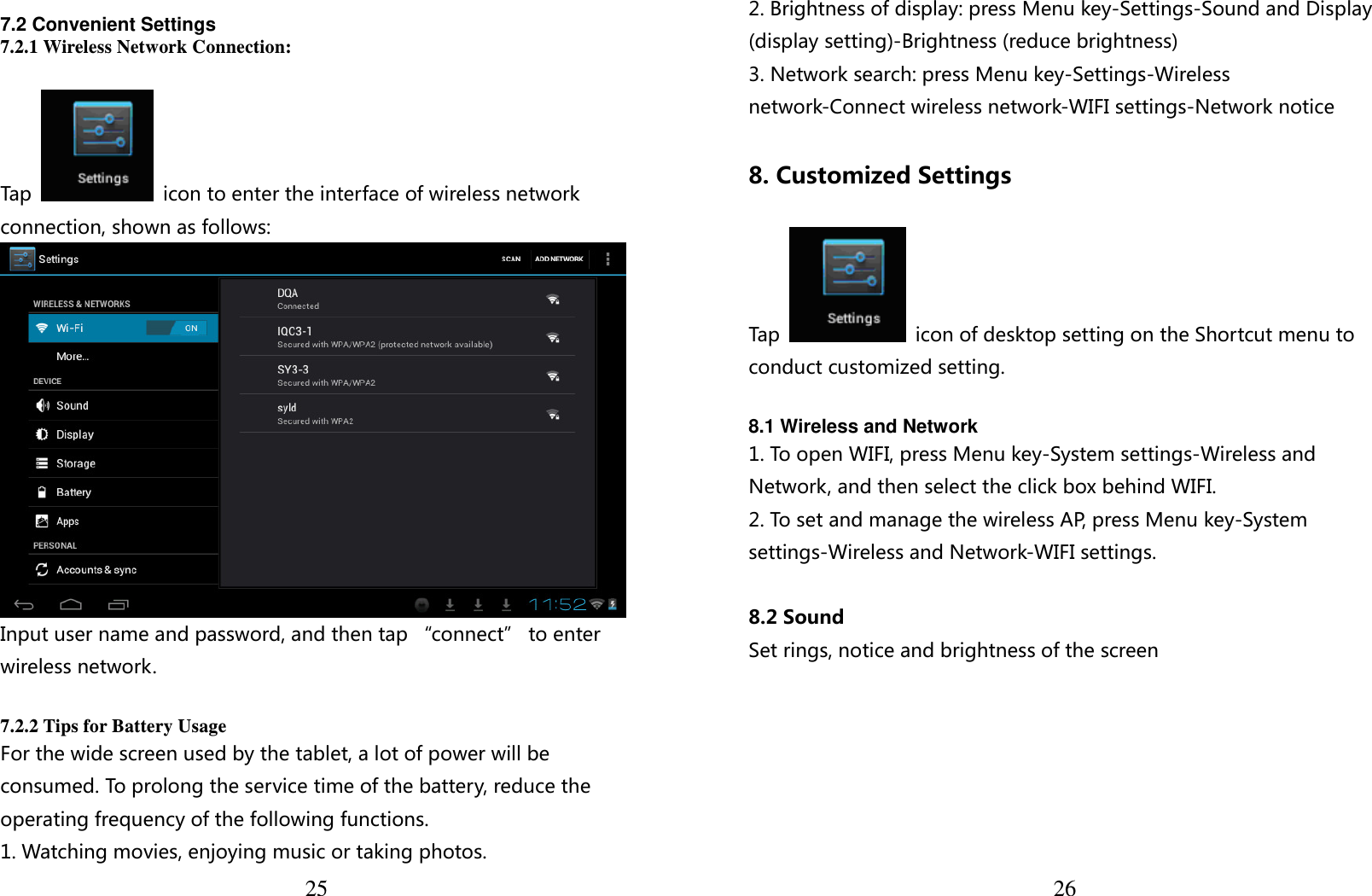  25  7.2 Convenient Settings 7.2.1 Wireless Network Connection:  Tap    icon to enter the interface of wireless network connection, shown as follows:  Input user name and password, and then tap “connect” to enter wireless network.  7.2.2 Tips for Battery Usage For the wide screen used by the tablet, a lot of power will be consumed. To prolong the service time of the battery, reduce the operating frequency of the following functions. 1. Watching movies, enjoying music or taking photos.  262. Brightness of display: press Menu key-Settings-Sound and Display (display setting)-Brightness (reduce brightness) 3. Network search: press Menu key-Settings-Wireless network-Connect wireless network-WIFI settings-Network notice  8. Customized Settings  Tap    icon of desktop setting on the Shortcut menu to conduct customized setting.  8.1 Wireless and Network 1. To open WIFI, press Menu key-System settings-Wireless and Network, and then select the click box behind WIFI. 2. To set and manage the wireless AP, press Menu key-System settings-Wireless and Network-WIFI settings.  8.2 Sound Set rings, notice and brightness of the screen  