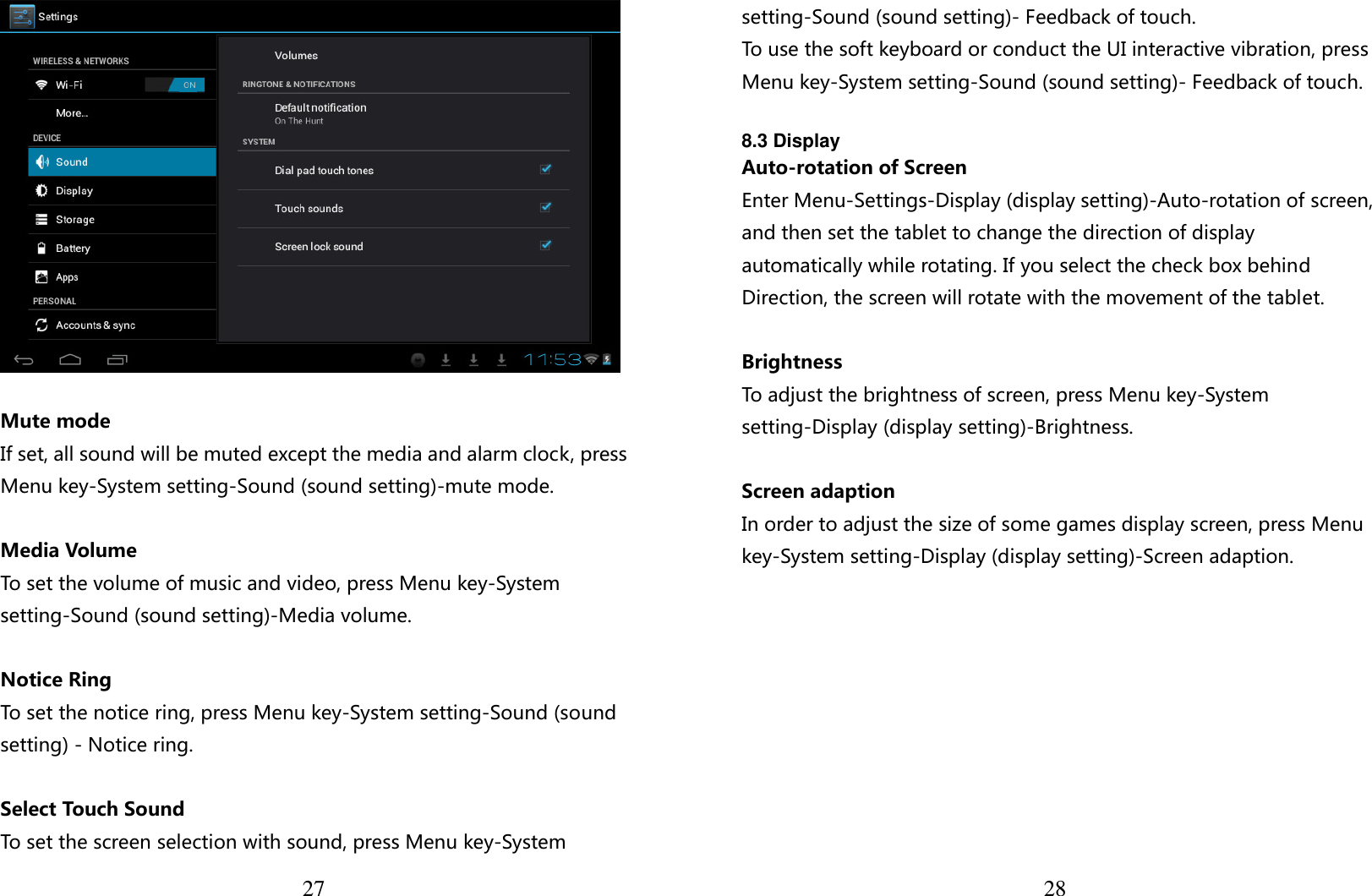  27   Mute mode If set, all sound will be muted except the media and alarm clock, press Menu key-System setting-Sound (sound setting)-mute mode.  Media Volume To set the volume of music and video, press Menu key-System setting-Sound (sound setting)-Media volume.  Notice Ring To set the notice ring, press Menu key-System setting-Sound (sound setting) - Notice ring.  Select Touch Sound To set the screen selection with sound, press Menu key-System  28setting-Sound (sound setting)- Feedback of touch. To use the soft keyboard or conduct the UI interactive vibration, press Menu key-System setting-Sound (sound setting)- Feedback of touch.  8.3 Display Auto-rotation of Screen Enter Menu-Settings-Display (display setting)-Auto-rotation of screen, and then set the tablet to change the direction of display automatically while rotating. If you select the check box behind Direction, the screen will rotate with the movement of the tablet.  Brightness To adjust the brightness of screen, press Menu key-System setting-Display (display setting)-Brightness.  Screen adaption In order to adjust the size of some games display screen, press Menu key-System setting-Display (display setting)-Screen adaption.          