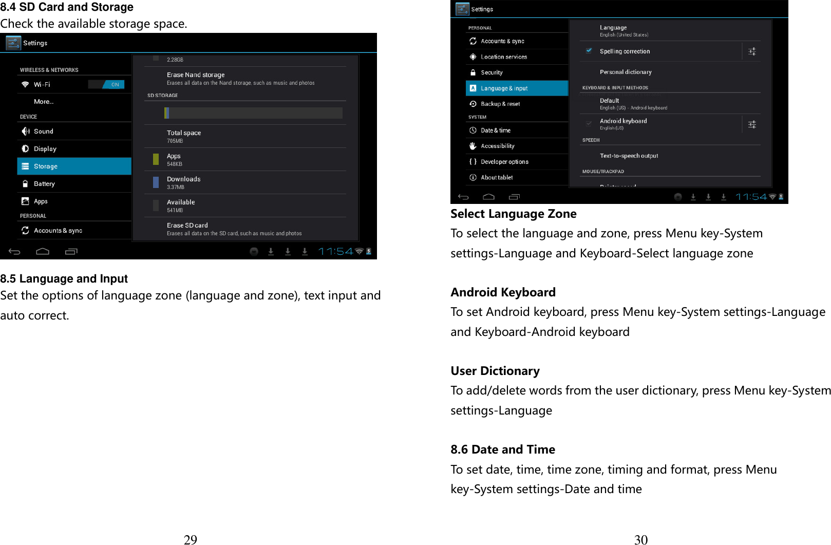  29 8.4 SD Card and Storage Check the available storage space.   8.5 Language and Input Set the options of language zone (language and zone), text input and auto correct.   30 Select Language Zone To select the language and zone, press Menu key-System settings-Language and Keyboard-Select language zone  Android Keyboard To set Android keyboard, press Menu key-System settings-Language and Keyboard-Android keyboard  User Dictionary To add/delete words from the user dictionary, press Menu key-System settings-Language   8.6 Date and Time To set date, time, time zone, timing and format, press Menu key-System settings-Date and time  