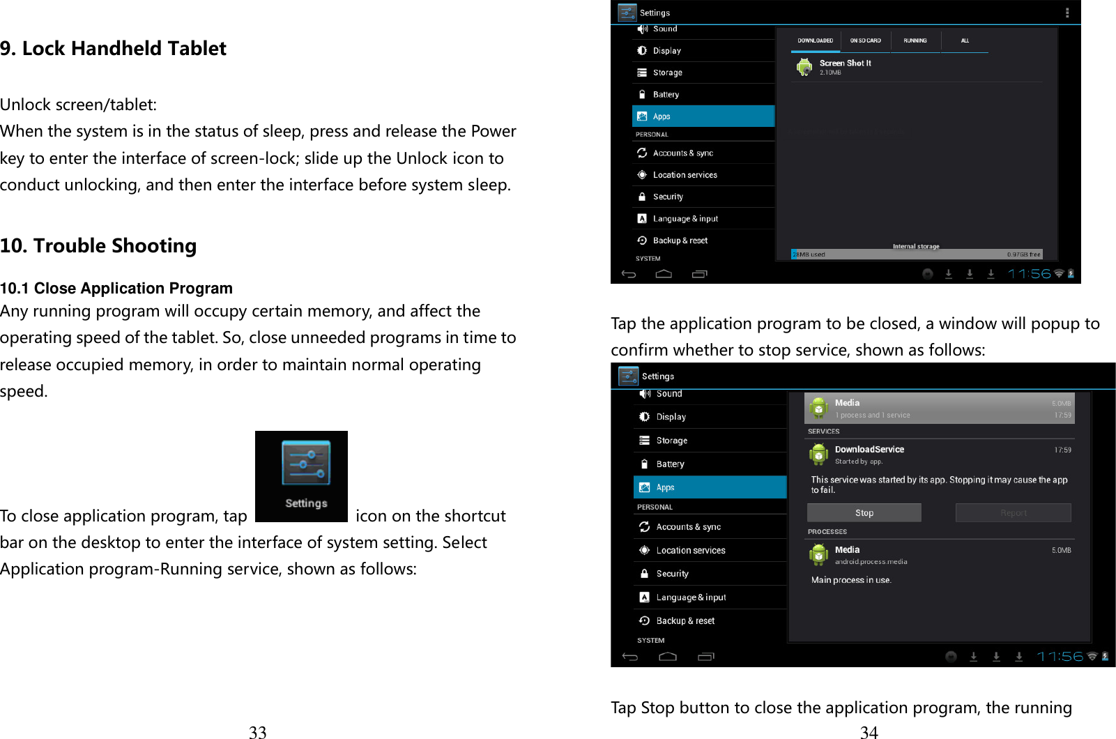  33  9. Lock Handheld Tablet    Unlock screen/tablet: When the system is in the status of sleep, press and release the Power key to enter the interface of screen-lock; slide up the Unlock icon to conduct unlocking, and then enter the interface before system sleep.  10. Trouble Shooting  10.1 Close Application Program Any running program will occupy certain memory, and affect the operating speed of the tablet. So, close unneeded programs in time to release occupied memory, in order to maintain normal operating speed.  To close application program, tap    icon on the shortcut bar on the desktop to enter the interface of system setting. Select Application program-Running service, shown as follows:   34  Tap the application program to be closed, a window will popup to confirm whether to stop service, shown as follows:   Tap Stop button to close the application program, the running 