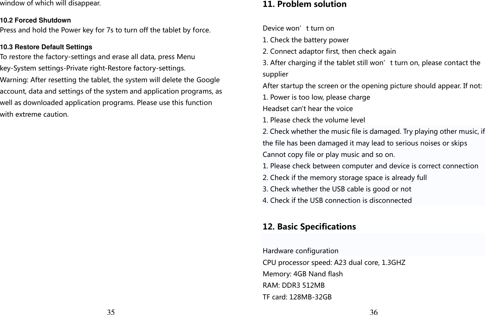  35 window of which will disappear.  10.2 Forced Shutdown Press and hold the Power key for 7s to turn off the tablet by force.  10.3 Restore Default Settings To restore the factory-settings and erase all data, press Menu key-System settings-Private right-Restore factory-settings. Warning: After resetting the tablet, the system will delete the Google account, data and settings of the system and application programs, as well as downloaded application programs. Please use this function with extreme caution.  3611. Problem solution  Device won’t turn on 1. Check the battery power 2. Connect adaptor first, then check again 3. After charging if the tablet still won’t turn on, please contact the supplier After startup the screen or the opening picture should appear. If not: 1. Power is too low, please charge Headset can&apos;t hear the voice 1. Please check the volume level 2. Check whether the music file is damaged. Try playing other music, if the file has been damaged it may lead to serious noises or skips Cannot copy file or play music and so on. 1. Please check between computer and device is correct connection 2. Check if the memory storage space is already full 3. Check whether the USB cable is good or not 4. Check if the USB connection is disconnected  12. Basic Specifications  Hardware configuration CPU processor speed: A23 dual core, 1.3GHZ Memory: 4GB Nand flash RAM: DDR3 512MB   TF card: 128MB-32GB 