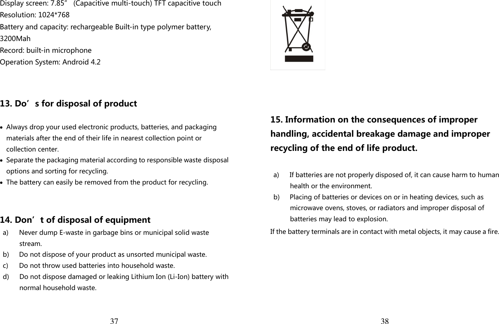  37 Display screen: 7.85” (Capacitive multi-touch) TFT capacitive touch Resolution: 1024*768   Battery and capacity: rechargeable Built-in type polymer battery, 3200Mah Record: built-in microphone Operation System: Android 4.2   13. Do’s for disposal of product  • Always drop your used electronic products, batteries, and packaging materials after the end of their life in nearest collection point or collection center. • Separate the packaging material according to responsible waste disposal options and sorting for recycling.   • The battery can easily be removed from the product for recycling.    14. Don’t of disposal of equipment   a) Never dump E-waste in garbage bins or municipal solid waste stream.   b) Do not dispose of your product as unsorted municipal waste.   c) Do not throw used batteries into household waste. d) Do not dispose damaged or leaking Lithium Ion (Li-Ion) battery with normal household waste.   38    15. Information on the consequences of improper handling, accidental breakage damage and improper recycling of the end of life product.  a) If batteries are not properly disposed of, it can cause harm to human health or the environment. b) Placing of batteries or devices on or in heating devices, such as microwave ovens, stoves, or radiators and improper disposal of batteries may lead to explosion.   If the battery terminals are in contact with metal objects, it may cause a fire.    