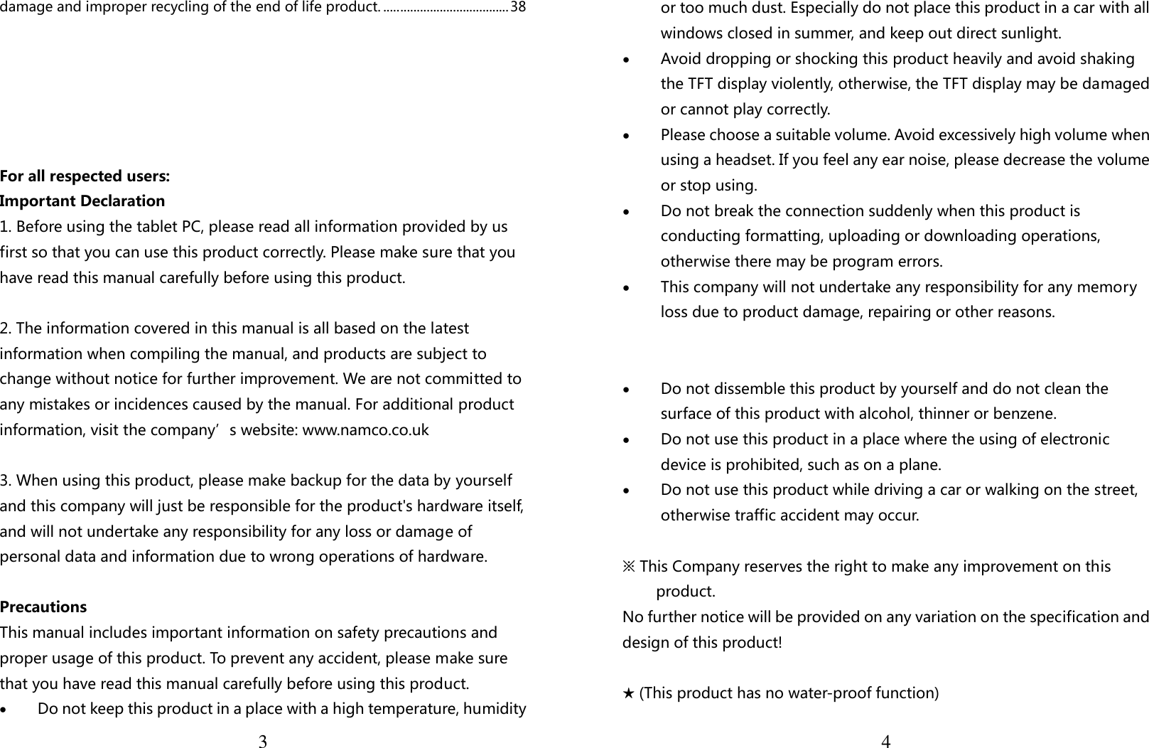  3damage and improper recycling of the end of life product. ...................................... 38     For all respected users: Important Declaration 1. Before using the tablet PC, please read all information provided by us first so that you can use this product correctly. Please make sure that you have read this manual carefully before using this product.  2. The information covered in this manual is all based on the latest information when compiling the manual, and products are subject to change without notice for further improvement. We are not committed to any mistakes or incidences caused by the manual. For additional product information, visit the company’s website: www.namco.co.uk  3. When using this product, please make backup for the data by yourself and this company will just be responsible for the product&apos;s hardware itself, and will not undertake any responsibility for any loss or damage of personal data and information due to wrong operations of hardware.  Precautions This manual includes important information on safety precautions and proper usage of this product. To prevent any accident, please make sure that you have read this manual carefully before using this product.   • Do not keep this product in a place with a high temperature, humidity  4or too much dust. Especially do not place this product in a car with all windows closed in summer, and keep out direct sunlight. • Avoid dropping or shocking this product heavily and avoid shaking the TFT display violently, otherwise, the TFT display may be damaged or cannot play correctly.   • Please choose a suitable volume. Avoid excessively high volume when using a headset. If you feel any ear noise, please decrease the volume or stop using.   • Do not break the connection suddenly when this product is conducting formatting, uploading or downloading operations, otherwise there may be program errors.   • This company will not undertake any responsibility for any memory loss due to product damage, repairing or other reasons.   • Do not dissemble this product by yourself and do not clean the surface of this product with alcohol, thinner or benzene.   • Do not use this product in a place where the using of electronic device is prohibited, such as on a plane.   • Do not use this product while driving a car or walking on the street, otherwise traffic accident may occur.    ※ This Company reserves the right to make any improvement on this product.   No further notice will be provided on any variation on the specification and design of this product!  ★ (This product has no water-proof function)   