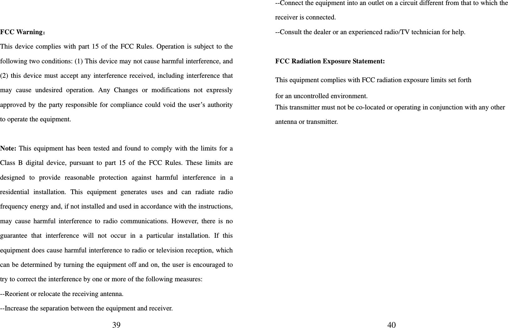  39  FCC Warning： This device complies with part 15 of the FCC Rules. Operation is subject to the following two conditions: (1) This device may not cause harmful interference, and (2) this device must accept any interference received, including interference that may cause undesired operation. Any Changes or modifications not expressly approved by the party responsible for compliance could void the user’s authority to operate the equipment.       Note: This equipment has been tested and found to comply with the limits for a Class B digital device, pursuant to part 15 of the FCC Rules. These limits are designed to provide reasonable protection against harmful interference in a residential installation. This equipment generates uses and can radiate radio frequency energy and, if not installed and used in accordance with the instructions, may cause harmful interference to radio communications. However, there is no guarantee that interference will not occur in a particular installation. If this equipment does cause harmful interference to radio or television reception, which can be determined by turning the equipment off and on, the user is encouraged to try to correct the interference by one or more of the following measures:       --Reorient or relocate the receiving antenna.   --Increase the separation between the equipment and receiver.      40--Connect the equipment into an outlet on a circuit different from that to which the receiver is connected.     --Consult the dealer or an experienced radio/TV technician for help.       FCC Radiation Exposure Statement:     This equipment complies with FCC radiation exposure limits set forth for an uncontrolled environment.   This transmitter must not be co-located or operating in conjunction with any other antenna or transmitter.    