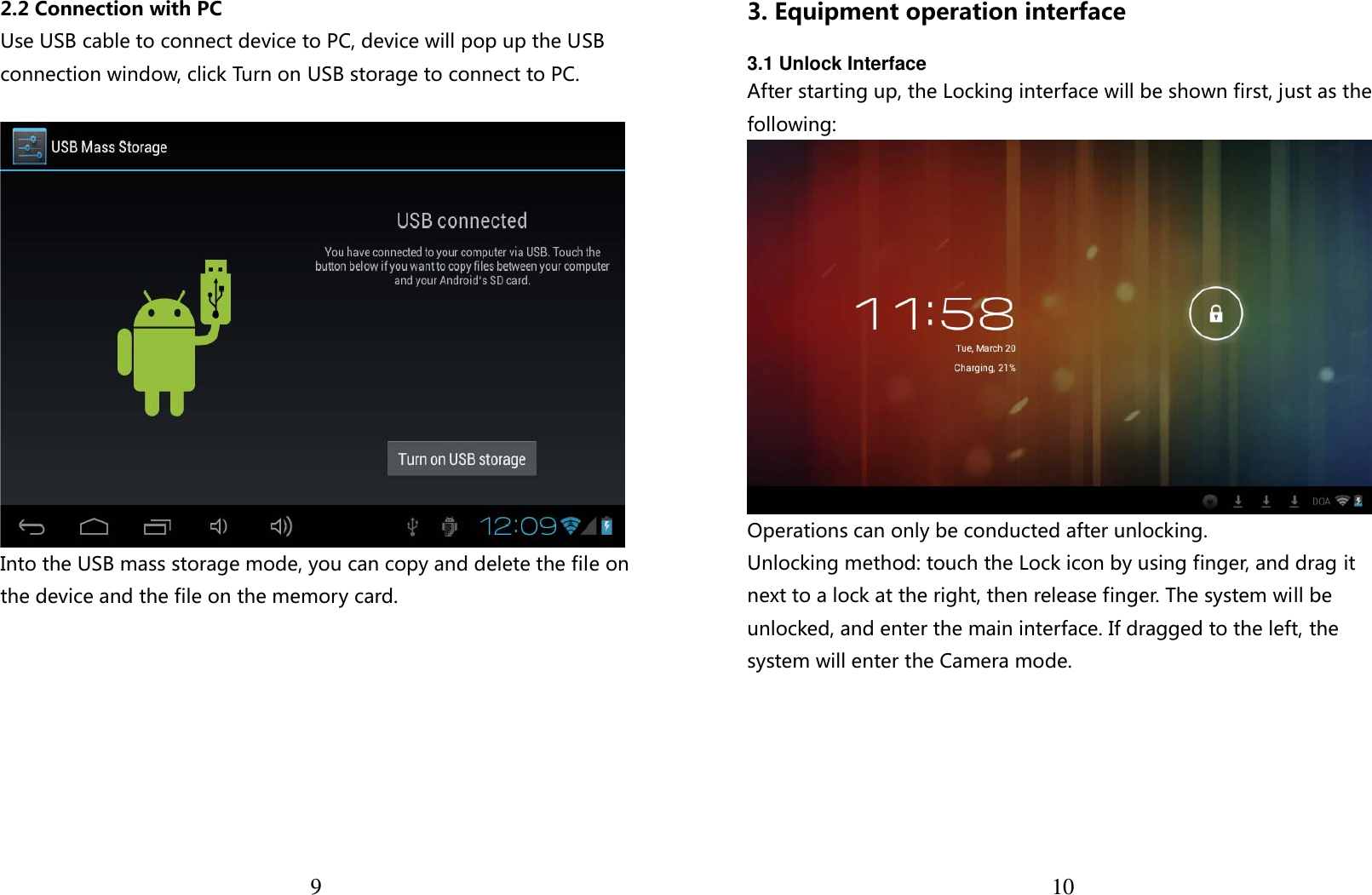  92.2 Connection with PC Use USB cable to connect device to PC, device will pop up the USB connection window, click Turn on USB storage to connect to PC.   Into the USB mass storage mode, you can copy and delete the file on the device and the file on the memory card.   103. Equipment operation interface  3.1 Unlock Interface After starting up, the Locking interface will be shown first, just as the following:  Operations can only be conducted after unlocking. Unlocking method: touch the Lock icon by using finger, and drag it next to a lock at the right, then release finger. The system will be unlocked, and enter the main interface. If dragged to the left, the system will enter the Camera mode. 