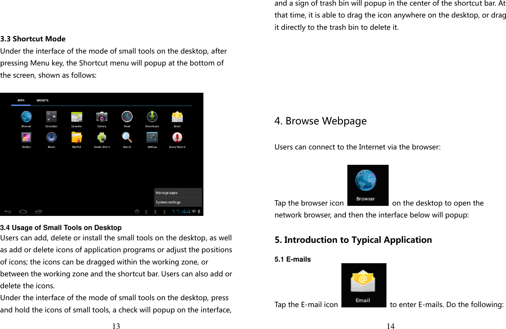  13    3.3 Shortcut Mode Under the interface of the mode of small tools on the desktop, after pressing Menu key, the Shortcut menu will popup at the bottom of the screen, shown as follows:    3.4 Usage of Small Tools on Desktop   Users can add, delete or install the small tools on the desktop, as well as add or delete icons of application programs or adjust the positions of icons; the icons can be dragged within the working zone, or between the working zone and the shortcut bar. Users can also add or delete the icons. Under the interface of the mode of small tools on the desktop, press and hold the icons of small tools, a check will popup on the interface,  14and a sign of trash bin will popup in the center of the shortcut bar. At that time, it is able to drag the icon anywhere on the desktop, or drag it directly to the trash bin to delete it.      4. Browse Webpage  Users can connect to the Internet via the browser:  Tap the browser icon    on the desktop to open the network browser, and then the interface below will popup:  5. Introduction to Typical Application  5.1 E-mails Tap the E-mail icon    to enter E-mails. Do the following: 