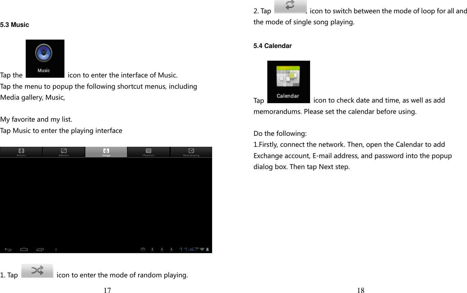  17    5.3 Music  Tap th e     icon to enter the interface of Music.  Tap the menu to popup the following shortcut menus, including Media gallery, Music,    My favorite and my list. Tap Music to enter the playing interface    1. Tap    icon to enter the mode of random playing.  18 2. Tap    icon to switch between the mode of loop for all and the mode of single song playing.   5.4 Calendar  Tap    icon to check date and time, as well as add memorandums. Please set the calendar before using.    Do the following: 1.Firstly, connect the network. Then, open the Calendar to add Exchange account, E-mail address, and password into the popup dialog box. Then tap Next step.  