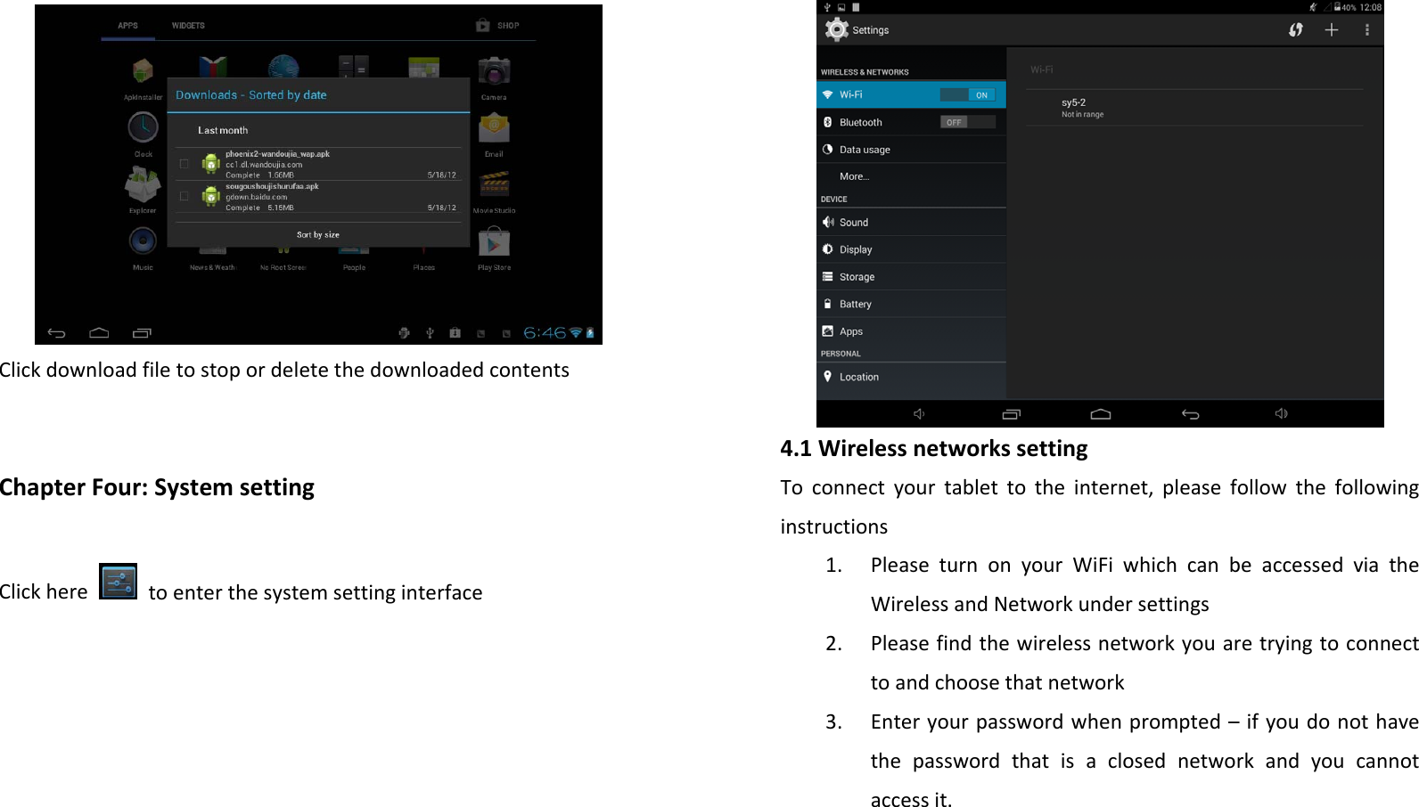ClickdownloadfiletostopordeletethedownloadedcontentsChapterFour:SystemsettingClickheretoenterthesystemsettinginterface4.1WirelessnetworkssettingToconnectyourtablettotheinternet,pleasefollowthefollowinginstructions1. PleaseturnonyourWiFiwhichcanbeaccessedviatheWirelessandNetworkundersettings2. Pleasefindthewirelessnetworkyouaretryingtoconnecttoandchoosethatnetwork3. Enteryourpasswordwhenprompted–ifyoudonothavethepasswordthatisaclosednetworkandyoucannotaccessit.