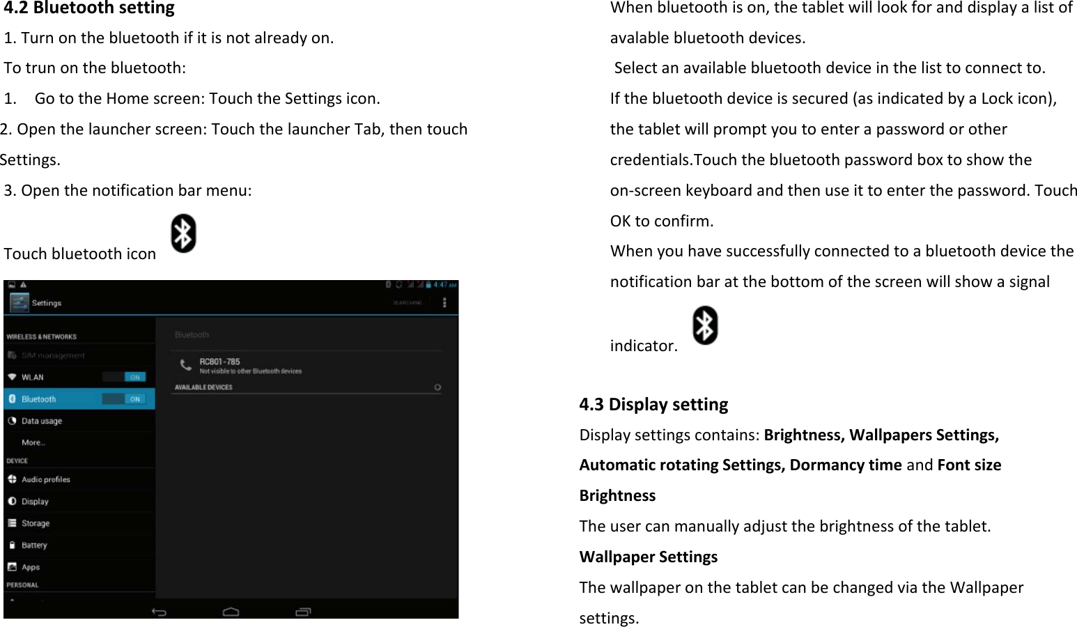 4.2Bluetoothsetting1.Turnonthebluetoothifitisnotalreadyon.Totrunonthebluetooth:1.GototheHomescreen:TouchtheSettingsicon.2.Openthelauncherscreen:TouchthelauncherTab,thentouchSettings.3.Openthenotificationbarmenu:TouchbluetoothiconWhenbluetoothison,thetabletwilllookforanddisplayalistofavalablebluetoothdevices.Selectanavailablebluetoothdeviceinthelisttoconnectto.Ifthebluetoothdeviceissecured(asindicatedbyaLockicon),thetabletwillpromptyoutoenterapasswordorothercredentials.Touchthebluetoothpasswordboxtoshowtheon‐screenkeyboardandthenuseittoenterthepassword.TouchOKtoconfirm.Whenyouhavesuccessfullyconnectedtoabluetoothdevicethenotificationbaratthebottomofthescreenwillshowasignalindicator.4.3DisplaysettingDisplaysettingscontains:Brightness,WallpapersSettings,AutomaticrotatingSettings,DormancytimeandFontsizeBrightnessTheusercanmanuallyadjustthebrightnessofthetablet.WallpaperSettingsThewallpaperonthetabletcanbechangedviatheWallpapersettings.