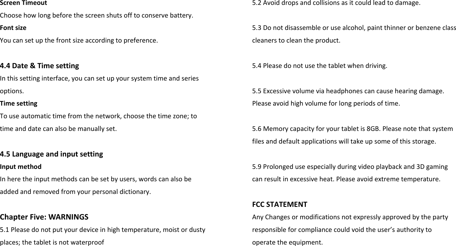 ScreenTimeoutChoosehowlongbeforethescreenshutsofftoconservebattery.FontsizeYoucansetupthefrontsizeaccordingtopreference.4.4Date&amp;TimesettingInthissettinginterface,youcansetupyoursystemtimeandseriesoptions.TimesettingTouseautomatictimefromthenetwork,choosethetimezone;totimeanddatecanalsobemanuallyset.4.5LanguageandinputsettingInputmethodInheretheinputmethodscanbesetbyusers,wordscanalsobeaddedandremovedfromyourpersonaldictionary.ChapterFive:WARNINGS5.1Pleasedonotputyourdeviceinhightemperature,moistordustyplaces;thetabletisnotwaterproof5.2Avoiddropsandcollisionsasitcouldleadtodamage.5.3Donotdisassembleorusealcohol,paintthinnerorbenzeneclasscleanerstocleantheproduct.5.4Pleasedonotusethetabletwhendriving.5.5Excessivevolumeviaheadphonescancausehearingdamage.Pleaseavoidhighvolumeforlongperiodsoftime.5.6Memorycapacityforyourtabletis8GB.Pleasenotethatsystemfilesanddefaultapplicationswilltakeupsomeofthisstorage.5.9Prolongeduseespeciallyduringvideoplaybackand3Dgamingcanresultinexcessiveheat.Pleaseavoidextremetemperature.FCCSTATEMENTAnyChangesormodificationsnotexpresslyapprovedbythepartyresponsibleforcompliancecouldvoidtheuser’sauthoritytooperatetheequipment.