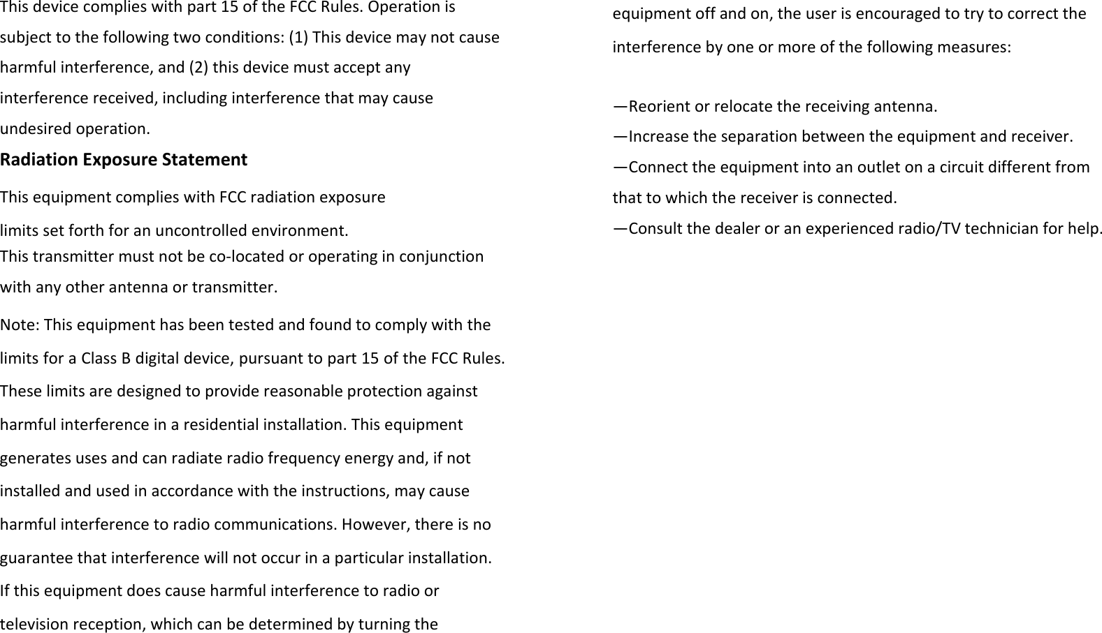 Thisdevicecomplieswithpart15oftheFCCRules.Operationissubjecttothefollowingtwoconditions:(1)Thisdevicemaynotcauseharmfulinterference,and(2)thisdevicemustacceptanyinterferencereceived,includinginterferencethatmaycauseundesiredoperation.RadiationExposureStatementThisequipmentcomplieswithFCCradiationexposurelimitssetforthforanuncontrolledenvironment.Thistransmittermustnotbeco‐locatedoroperatinginconjunctionwithanyotherantennaortransmitter.Note:ThisequipmenthasbeentestedandfoundtocomplywiththelimitsforaClassBdigitaldevice,pursuanttopart15oftheFCCRules.Theselimitsaredesignedtoprovidereasonableprotectionagainstharmfulinterferenceinaresidentialinstallation.Thisequipmentgeneratesusesandcanradiateradiofrequencyenergyand,ifnotinstalledandusedinaccordancewiththeinstructions,maycauseharmfulinterferencetoradiocommunications.However,thereisnoguaranteethatinterferencewillnotoccurinaparticularinstallation.Ifthisequipmentdoescauseharmfulinterferencetoradioortelevisionreception,whichcanbedeterminedbyturningtheequipmentoffandon,theuserisencouragedtotrytocorrecttheinterferencebyoneormoreofthefollowingmeasures:—Reorientorrelocatethereceivingantenna.—Increasetheseparationbetweentheequipmentandreceiver.—Connecttheequipmentintoanoutletonacircuitdifferentfromthattowhichthereceiverisconnected.—Consultthedealeroranexperiencedradio/TVtechnicianforhelp.