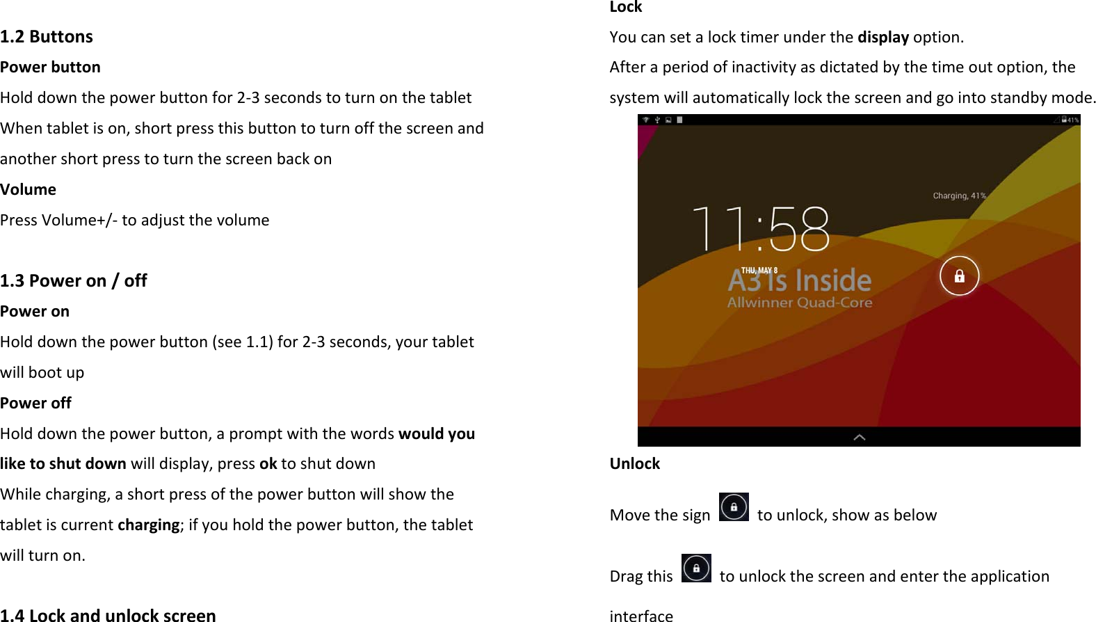 1.2ButtonsPowerbuttonHolddownthepowerbuttonfor2‐3secondstoturnonthetabletWhentabletison,shortpressthisbuttontoturnoffthescreenandanothershortpresstoturnthescreenbackonVolumePressVolume+/‐toadjustthevolume1.3Poweron/offPoweronHolddownthepowerbutton(see1.1)for2‐3seconds,yourtabletwillbootupPoweroffHolddownthepowerbutton,apromptwiththewordswouldyouliketoshutdownwilldisplay,pressoktoshutdownWhilecharging,ashortpressofthepowerbuttonwillshowthetabletiscurrentcharging;ifyouholdthepowerbutton,thetabletwillturnon.1.4LockandunlockscreenLockYoucansetalocktimerunderthedisplayoption.Afteraperiodofinactivityasdictatedbythetimeoutoption,thesystemwillautomaticallylockthescreenandgointostandbymode.UnlockMovethesigntounlock,showasbelowDragthistounlockthescreenandentertheapplicationinterface