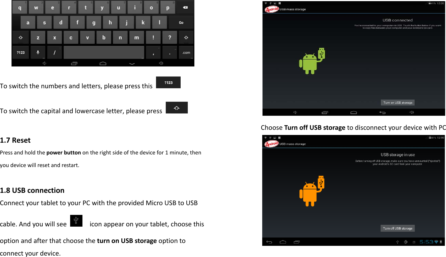 Toswitchthenumbersandletters,pleasepressthisToswitchthecapitalandlowercaseletter,pleasepress1.7ResetPressandholdthepowerbuttonontherightsideofthedevicefor1minute,thenyoudevicewillresetandrestart.1.8USBconnectionConnectyourtablettoyourPCwiththeprovidedMicroUSBtoUSBcable.Andyouwillseeiconappearonyourtablet,choosethisoptionandafterthatchoosetheturnonUSBstorageoptiontoconnectyourdevice.ChooseTurnoffUSBstoragetodisconnectyourdevicewithPC
