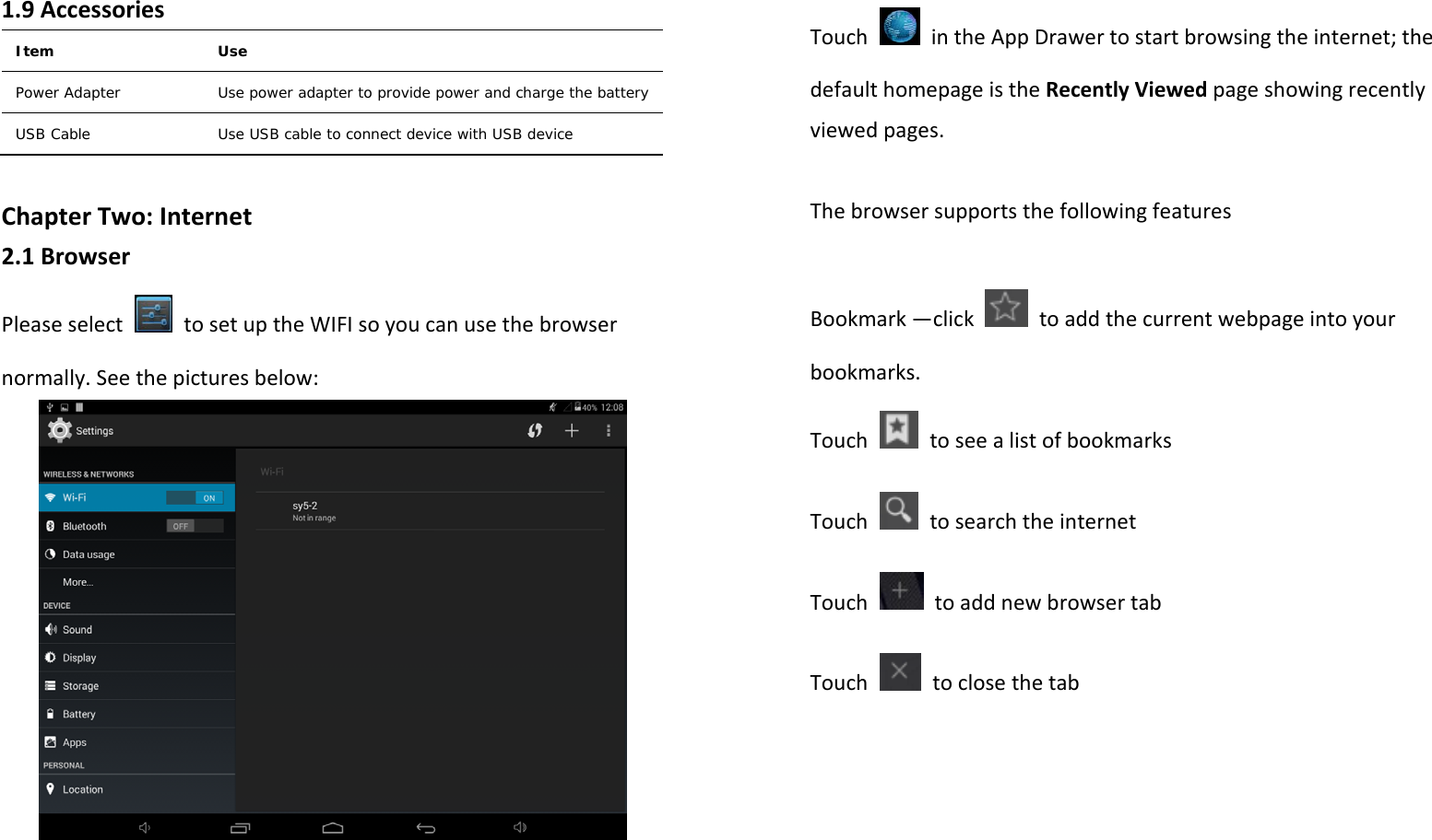 1.9AccessoriesItem   Use Power Adapter  Use power adapter to provide power and charge the battery USB Cable  Use USB cable to connect device with USB device ChapterTwo:Internet2.1BrowserPleaseselect  tosetuptheWIFIsoyoucanusethebrowsernormally.Seethepicturesbelow:TouchintheAppDrawertostartbrowsingtheinternet;thedefaulthomepageistheRecentlyViewedpageshowingrecentlyviewedpages.ThebrowsersupportsthefollowingfeaturesBookmark—clicktoaddthecurrentwebpageintoyourbookmarks.TouchtoseealistofbookmarksTouchtosearchtheinternetTouchtoaddnewbrowsertabTouchtoclosethetab