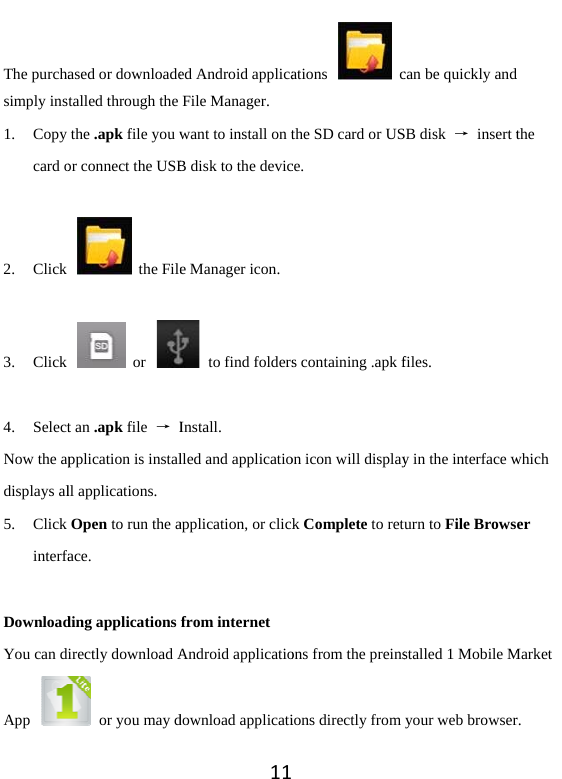 The purchasimply ins1. Copy card o 2. Click  3. Click  4. SelectNow the apdisplays al5. Click interfa DownloadYou can dApp ased or downloadetalled through the the .apk file you wor connect the USB the File or t an .apk file  → Ipplication is installl applications.   Open to run the aface. ding applications irectly download A  or you may d11ed Android applicaFile Manager. want to install on tB disk to the device Manager icon.   to find foldersInstall. lled and applicatioapplication, or clickfrom internet Android applicatiodownload applicatiations  cthe SD card or USce.         s containing .apk fon icon will displayk Complete to retons from the preinsions directly from can be quickly andSB disk  → insert tfiles. y in the interface wurn to File Browsstalled 1 Mobile Myour web browserd the which er Market r.  