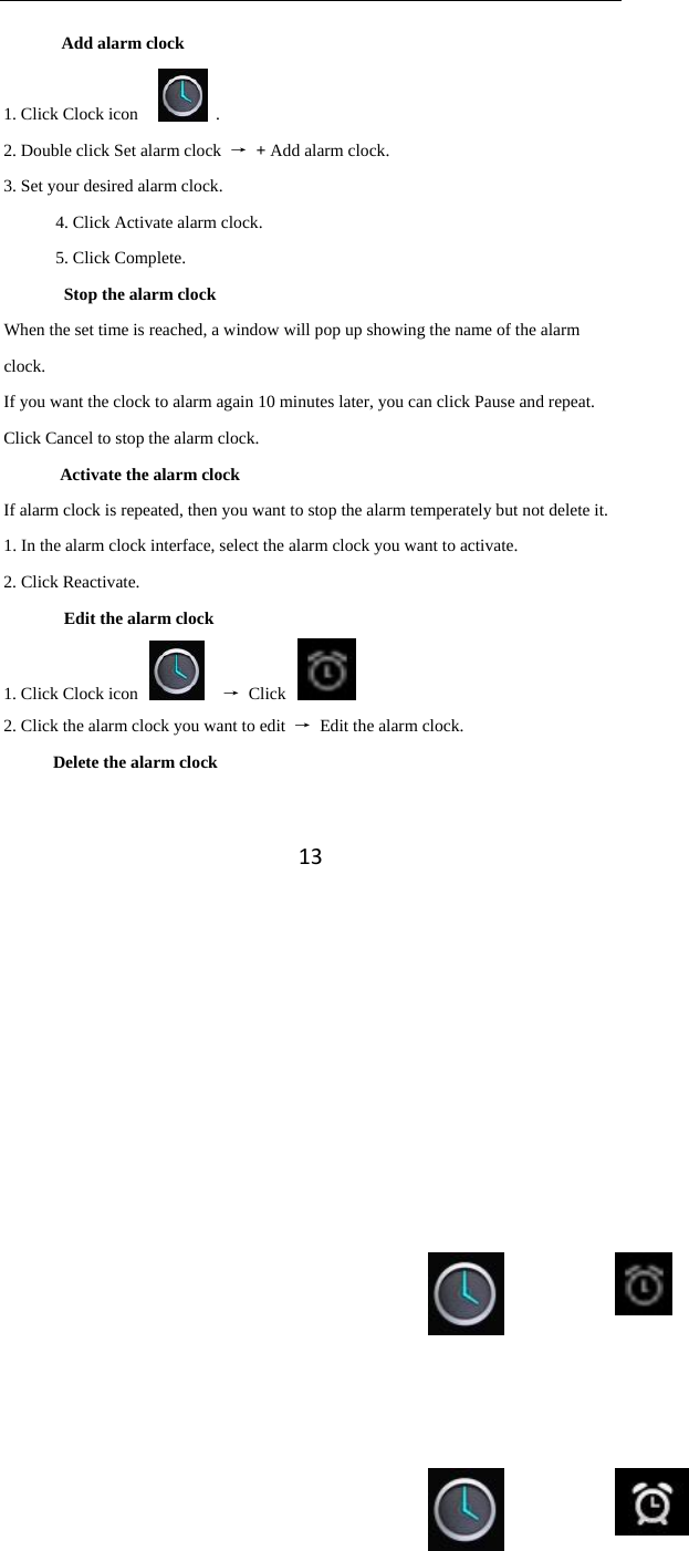 13Add alarm clock 1. Click Clock icon      .   2. Double click Set alarm clock  → + Add alarm clock. 3. Set your desired alarm clock. 4. Click Activate alarm clock. 5. Click Complete. Stop the alarm clock When the set time is reached, a window will pop up showing the name of the alarm clock. If you want the clock to alarm again 10 minutes later, you can click Pause and repeat.   Click Cancel to stop the alarm clock.   Activate the alarm clock If alarm clock is repeated, then you want to stop the alarm temperately but not delete it.   1. In the alarm clock interface, select the alarm clock you want to activate.   2. Click Reactivate.   Edit the alarm clock 1. Click Clock icon      → Click   2. Click the alarm clock you want to edit  →  Edit the alarm clock.   Delete the alarm clock     