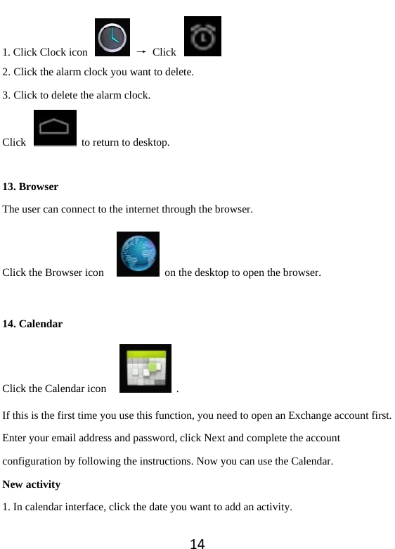 141. Click Clock icon    → Click   2. Click the alarm clock you want to delete.   3. Click to delete the alarm clock.   Click    to return to desktop.    13. Browser The user can connect to the internet through the browser.   Click the Browser icon      on the desktop to open the browser.    14. Calendar Click the Calendar icon      . If this is the first time you use this function, you need to open an Exchange account first. Enter your email address and password, click Next and complete the account configuration by following the instructions. Now you can use the Calendar.   New activity 1. In calendar interface, click the date you want to add an activity. 