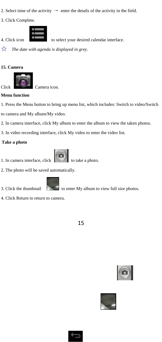 152. Select time of the activity  →  enter the details of the activity in the field. 3. Click Complete. 4. Click icon        to select your desired calendar interface.   ☆  The date with agenda is displayed in grey.    15. Camera Click   Camera icon.  Menu function 1. Press the Menu button to bring up menu list, which includes: Switch to video/Switch to camera and My album/My video. 2. In camera interface, click My album to enter the album to view the taken photos.   3. In video recording interface, click My video to enter the video list.   Take a photo 1. In camera interface, click    to take a photo.   2. The photo will be saved automatically.   3. Click the thumbnail      to enter My album to view full size photos.   4. Click Return to return to camera.   