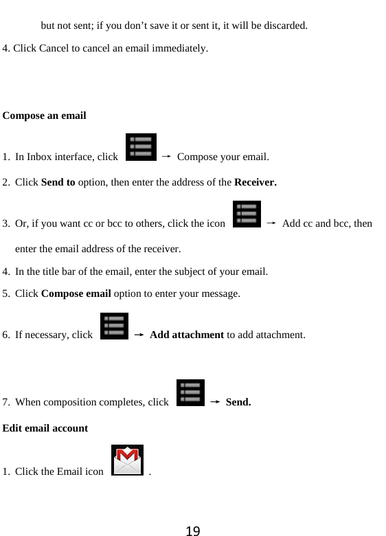 19but not sent; if you don’t save it or sent it, it will be discarded.   4. Click Cancel to cancel an email immediately.     Compose an email 1. In Inbox interface, click    →  Compose your email.   2. Click Send to option, then enter the address of the Receiver. 3. Or, if you want cc or bcc to others, click the icon    →  Add cc and bcc, then enter the email address of the receiver.   4. In the title bar of the email, enter the subject of your email. 5. Click Compose email option to enter your message.   6. If necessary, click    → Add attachment to add attachment.    7. When composition completes, click    → Send.  Edit email account 1. Click the Email icon    . 