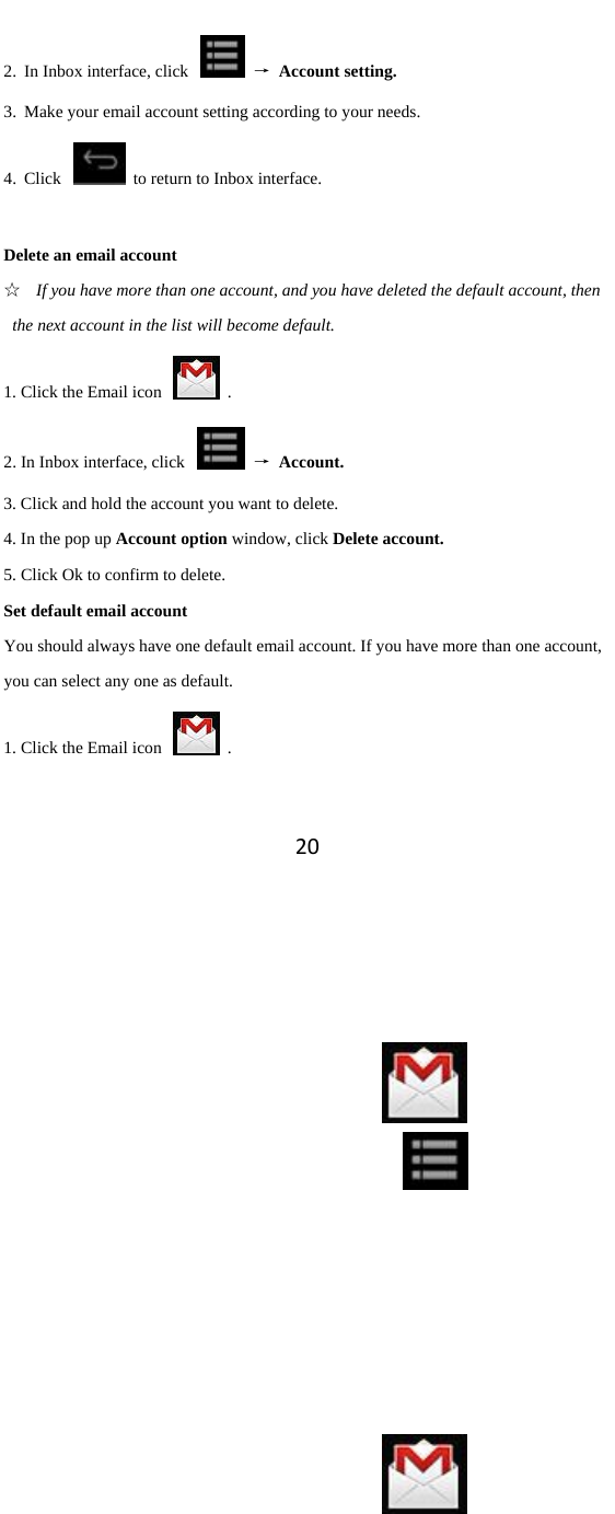 202. In Inbox interface, click    → Account setting. 3. Make your email account setting according to your needs.   4. Click    to return to Inbox interface.    Delete an email account ☆ If you have more than one account, and you have deleted the default account, then the next account in the list will become default.   1. Click the Email icon    . 2. In Inbox interface, click    → Account. 3. Click and hold the account you want to delete.   4. In the pop up Account option window, click Delete account.   5. Click Ok to confirm to delete.   Set default email account You should always have one default email account. If you have more than one account, you can select any one as default.   1. Click the Email icon    . 