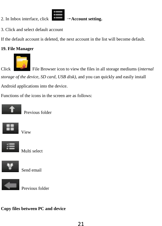 212. In Inbox interface, click    →Account setting. 3. Click and select default account If the default account is deleted, the next account in the list will become default.   19. File Manager Click    File Browser icon to view the files in all storage mediums (internal storage of the device, SD card, USB disk), and you can quickly and easily install Android applications into the device.   Functions of the icons in the screen are as follows:  Previous folder  View  Multi select  Send email  Previous folder  Copy files between PC and device 