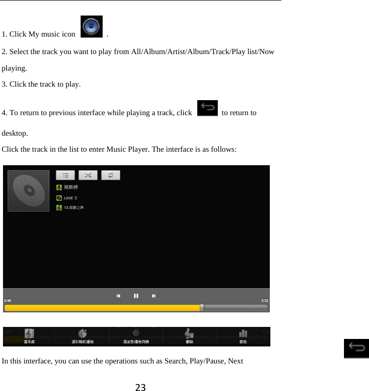 231. Click My music icon    . 2. Select the track you want to play from All/Album/Artist/Album/Track/Play list/Now playing. 3. Click the track to play.   4. To return to previous interface while playing a track, click    to return to desktop.  Click the track in the list to enter Music Player. The interface is as follows:   In this interface, you can use the operations such as Search, Play/Pause, Next 