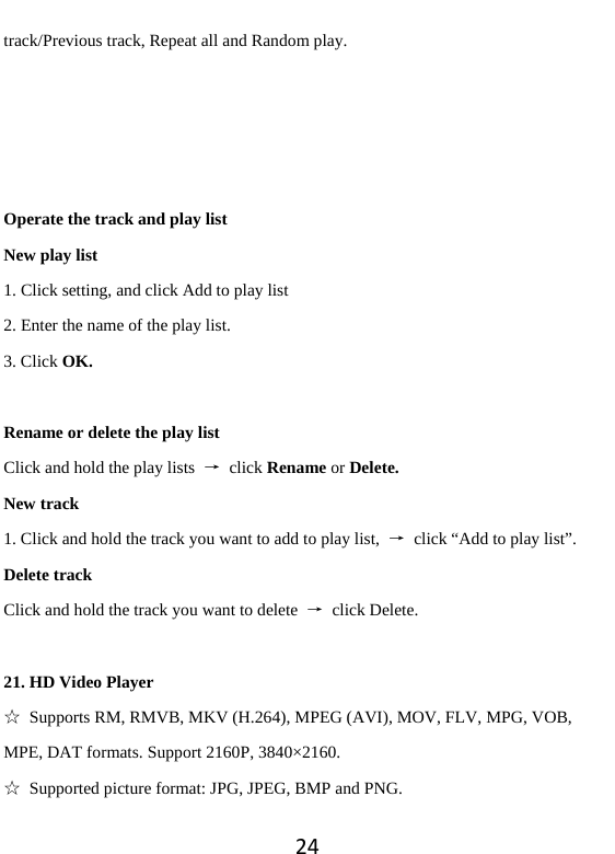 24track/Previous track, Repeat all and Random play.     Operate the track and play list New play list 1. Click setting, and click Add to play list 2. Enter the name of the play list.   3. Click OK.  Rename or delete the play list Click and hold the play lists  → click Rename or Delete. New track 1. Click and hold the track you want to add to play list,  →  click “Add to play list”. Delete track Click and hold the track you want to delete  → click Delete.  21. HD Video Player ☆  Supports RM, RMVB, MKV (H.264), MPEG (AVI), MOV, FLV, MPG, VOB, MPE, DAT formats. Support 2160P, 3840×2160. ☆ Supported picture format: JPG, JPEG, BMP and PNG. 