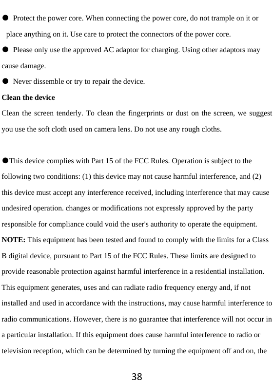 38●  Protect the power core. When connecting the power core, do not trample on it or place anything on it. Use care to protect the connectors of the power core.   ●  Please only use the approved AC adaptor for charging. Using other adaptors may cause damage.   ●  Never dissemble or try to repair the device.   Clean the device Clean the screen tenderly. To clean the fingerprints or dust on the screen, we suggest you use the soft cloth used on camera lens. Do not use any rough cloths.    ●This device complies with Part 15 of the FCC Rules. Operation is subject to the following two conditions: (1) this device may not cause harmful interference, and (2) this device must accept any interference received, including interference that may cause undesired operation. changes or modifications not expressly approved by the party responsible for compliance could void the user&apos;s authority to operate the equipment. NOTE: This equipment has been tested and found to comply with the limits for a Class B digital device, pursuant to Part 15 of the FCC Rules. These limits are designed to provide reasonable protection against harmful interference in a residential installation. This equipment generates, uses and can radiate radio frequency energy and, if not installed and used in accordance with the instructions, may cause harmful interference to radio communications. However, there is no guarantee that interference will not occur in a particular installation. If this equipment does cause harmful interference to radio or television reception, which can be determined by turning the equipment off and on, the 