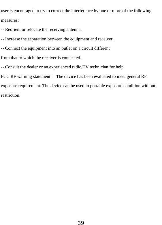 39user is encouraged to try to correct the interference by one or more of the following measures: -- Reorient or relocate the receiving antenna. -- Increase the separation between the equipment and receiver. -- Connect the equipment into an outlet on a circuit different from that to which the receiver is connected. -- Consult the dealer or an experienced radio/TV technician for help. FCC RF warning statement:    The device has been evaluated to meet general RF exposure requirement. The device can be used in portable exposure condition without restriction. 