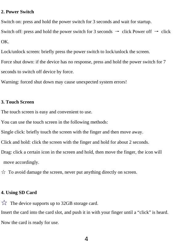 42. Power Switch Switch on: press and hold the power switch for 3 seconds and wait for startup.   Switch off: press and hold the power switch for 3 seconds  →  click Power off  → click OK. Lock/unlock screen: briefly press the power switch to lock/unlock the screen. Force shut down: if the device has no response, press and hold the power switch for 7 seconds to switch off device by force.     Warning: forced shut down may cause unexpected system errors!  3. Touch Screen The touch screen is easy and convenient to use.   You can use the touch screen in the following methods: Single click: briefly touch the screen with the finger and then move away. Click and hold: click the screen with the finger and hold for about 2 seconds. Drag: click a certain icon in the screen and hold, then move the finger, the icon will move accordingly. ☆  To avoid damage the screen, never put anything directly on screen.  4. Using SD Card ☆ The device supports up to 32GB storage card.   Insert the card into the card slot, and push it in with your finger until a “click” is heard. Now the card is ready for use.   