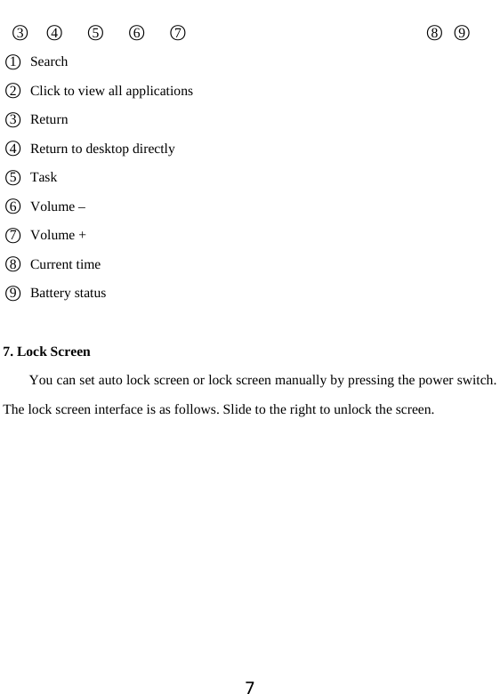 7 ○3  ○4   ○5   ○6   ○7                                   ○8 ○9 ○1  Search ○2   Click to view all applications   ○3 Return  ○4   Return to desktop directly   ○5 Task  ○6Volume – ○7Volume + ○8  Current time ○9  Battery status 7. Lock Screen You can set auto lock screen or lock screen manually by pressing the power switch. The lock screen interface is as follows. Slide to the right to unlock the screen.  