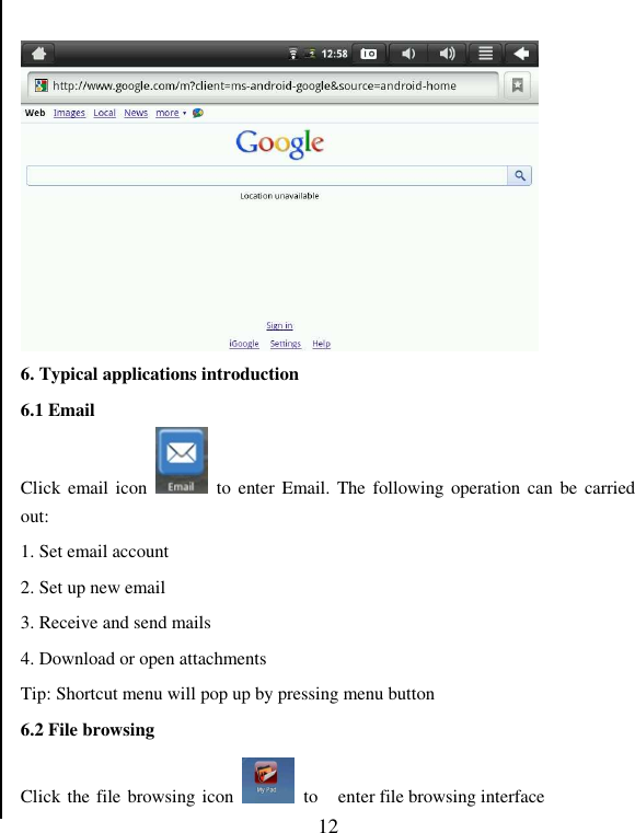   12   6. Typical applications introduction   6.1 Email Click  email icon    to  enter Email. The  following operation  can be  carried out: 1. Set email account 2. Set up new email 3. Receive and send mails 4. Download or open attachments Tip: Shortcut menu will pop up by pressing menu button   6.2 File browsing Click the file browsing icon    to  enter file browsing interface 