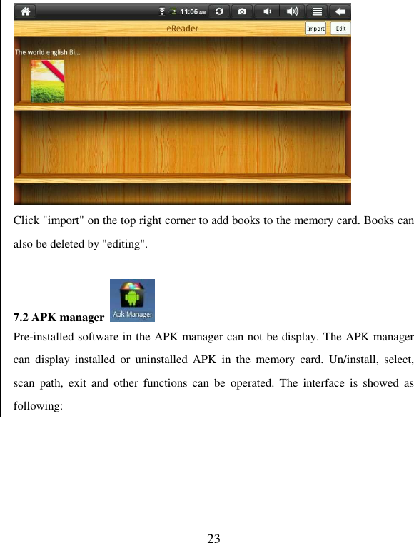   23  Click &quot;import&quot; on the top right corner to add books to the memory card. Books can also be deleted by &quot;editing&quot;.  7.2 APK manager   Pre-installed software in the APK manager can not be display. The APK manager can  display  installed  or  uninstalled  APK  in  the  memory  card.  Un/install,  select, scan  path,  exit  and  other  functions  can  be  operated.  The  interface  is  showed  as following: 