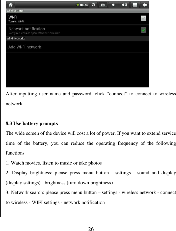   26  After  inputting  user  name  and  password,  click  “connect”  to  connect  to  wireless network  8.3 Use battery prompts The wide screen of the device will cost a lot of power. If you want to extend service time  of  the  battery,  you  can  reduce  the  operating  frequency  of  the  following functions   1. Watch movies, listen to music or take photos 2.  Display  brightness:  please  press  menu  button  -  settings  -  sound  and  display (display settings) - brightness (turn down brightness) 3. Network search: please press menu button – settings - wireless network - connect to wireless - WIFI settings - network notification   