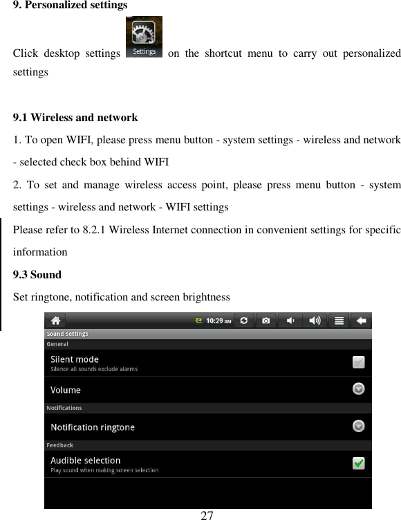   27 9. Personalized settings Click  desktop  settings    on  the  shortcut  menu  to  carry  out  personalized settings  9.1 Wireless and network 1. To open WIFI, please press menu button - system settings - wireless and network - selected check box behind WIFI   2.  To  set  and  manage  wireless  access  point,  please  press  menu  button  -  system settings - wireless and network - WIFI settings Please refer to 8.2.1 Wireless Internet connection in convenient settings for specific information 9.3 Sound Set ringtone, notification and screen brightness    