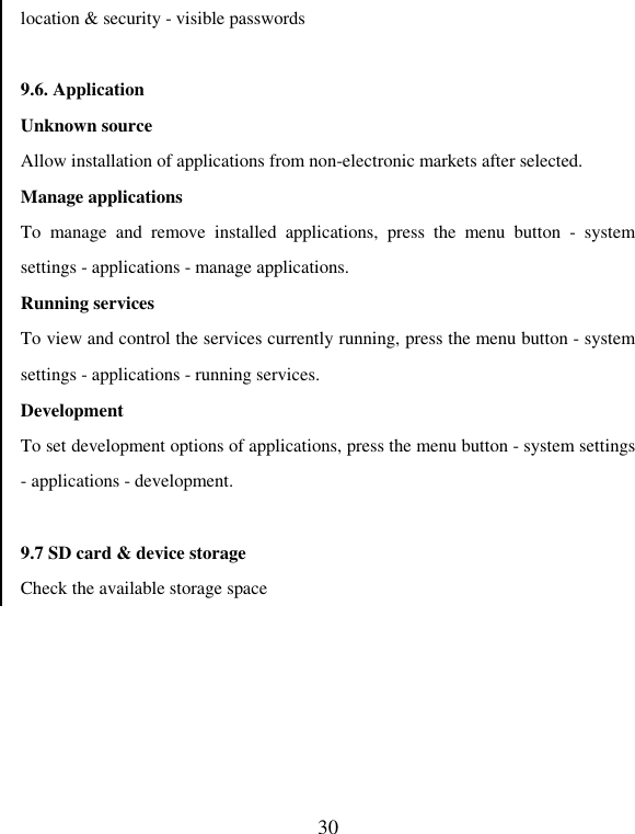   30 location &amp; security - visible passwords    9.6. Application   Unknown source Allow installation of applications from non-electronic markets after selected.   Manage applications To  manage  and  remove  installed  applications,  press  the  menu  button  -  system settings - applications - manage applications.     Running services To view and control the services currently running, press the menu button - system settings - applications - running services. Development To set development options of applications, press the menu button - system settings - applications - development.  9.7 SD card &amp; device storage Check the available storage space 