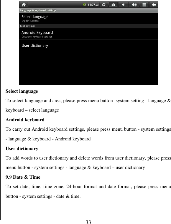   33  Select language To select language and area, please press menu button- system setting - language &amp; keyboard – select language Android keyboard To carry out Android keyboard settings, please press menu button - system settings - language &amp; keyboard - Android keyboard User dictionary To add words to user dictionary and delete words from user dictionary, please press menu button - system settings - language &amp; keyboard – user dictionary 9.9 Date &amp; Time To set date, time, time zone, 24-hour format and date format, please press menu button - system settings - date &amp; time.   