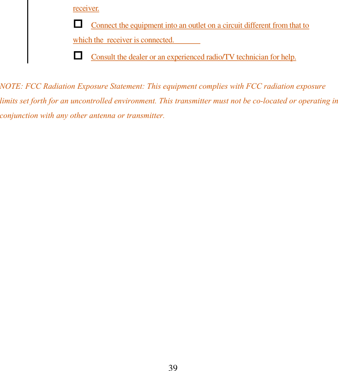   39 receiver.  Connect the equipment into an outlet on a circuit different from that to which the  receiver is connected.  Consult the dealer or an experienced radio/TV technician for help.  NOTE: FCC Radiation Exposure Statement: This equipment complies with FCC radiation exposure limits set forth for an uncontrolled environment. This transmitter must not be co-located or operating in conjunction with any other antenna or transmitter.  