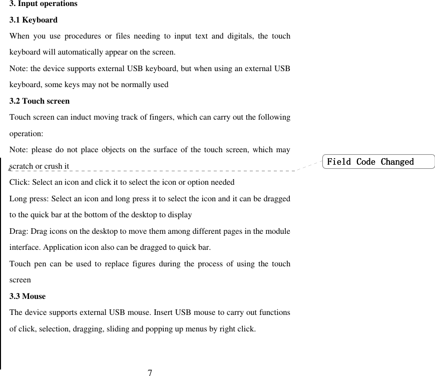   73. Input operations 3.1 Keyboard When  you  use  procedures  or  files  needing  to  input  text  and  digitals,  the  touch keyboard will automatically appear on the screen. Note: the device supports external USB keyboard, but when using an external USB keyboard, some keys may not be normally used 3.2 Touch screen Touch screen can induct moving track of fingers, which can carry out the following operation: Note: please do  not place objects on the surface of the touch screen, which may scratch or crush it Click: Select an icon and click it to select the icon or option needed Long press: Select an icon and long press it to select the icon and it can be dragged to the quick bar at the bottom of the desktop to display   Drag: Drag icons on the desktop to move them among different pages in the module interface. Application icon also can be dragged to quick bar. Touch  pen can  be used  to  replace  figures  during  the  process  of using  the  touch screen 3.3 Mouse The device supports external USB mouse. Insert USB mouse to carry out functions of click, selection, dragging, sliding and popping up menus by right click.   FieldFieldFieldField     CodeCodeCodeCode     ChangedChangedChangedChanged