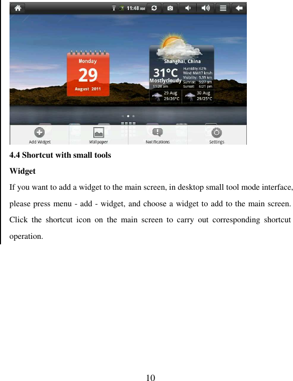   10  4.4 Shortcut with small tools Widget If you want to add a widget to the main screen, in desktop small tool mode interface, please press menu - add - widget, and choose a widget to add to the main screen. Click  the  shortcut  icon  on  the  main  screen  to  carry  out  corresponding  shortcut operation. 